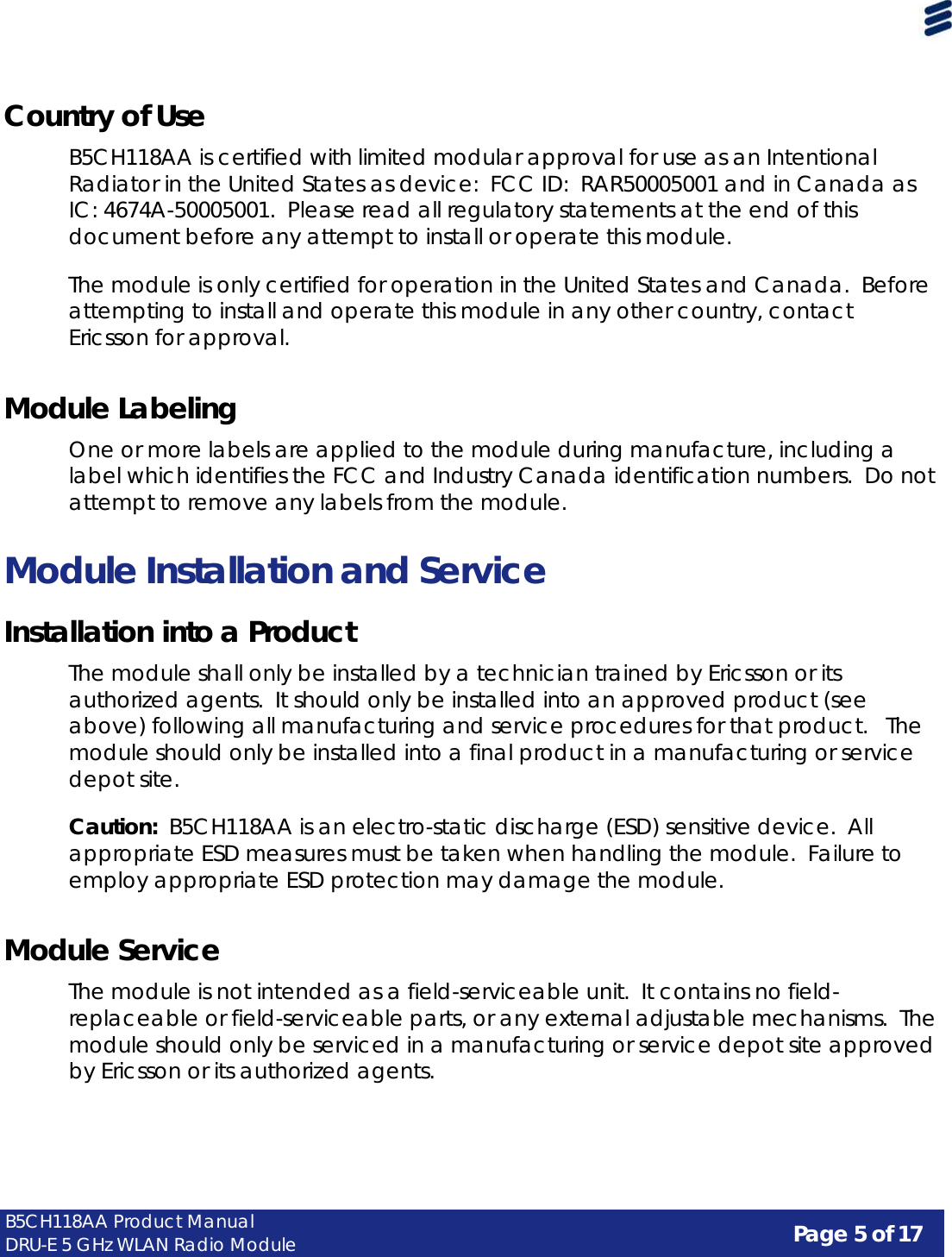 Page 5 of 17 B5CH118AA Product Manual DRU-E 5 GHz WLAN Radio Module     Country of Use  B5CH118AA is certified with limited modular approval for use as an Intentional Radiator in the United States as device:  FCC ID:  RAR50005001 and in Canada as IC: 4674A-50005001. Please read all regulatory statements at the end of this document before any attempt to install or operate this module.  The module is only certified for operation in the United States and Canada.  Before attempting to install and operate this module in any other country, contact Ericsson for approval.   Module Labeling  One or more labels are applied to the module during manufacture, including a label which identifies the FCC and Industry Canada identification numbers.  Do not attempt to remove any labels from the module.   Module Installation and Service  Installation into a Product  The module shall only be installed by a technician trained by Ericsson or its authorized agents.  It should only be installed into an approved product (see above) following all manufacturing and service procedures for that product.   The module should only be installed into a final product in a manufacturing or service depot site.  Caution:  B5CH118AA is an electro-static discharge (ESD) sensitive device.  All appropriate ESD measures must be taken when handling the module. Failure to employ appropriate ESD protection may damage the module.   Module Service  The module is not intended as a field-serviceable unit.  It contains no field- replaceable or field-serviceable parts, or any external adjustable mechanisms. The module should only be serviced in a manufacturing or service depot site approved by Ericsson or its authorized agents. 