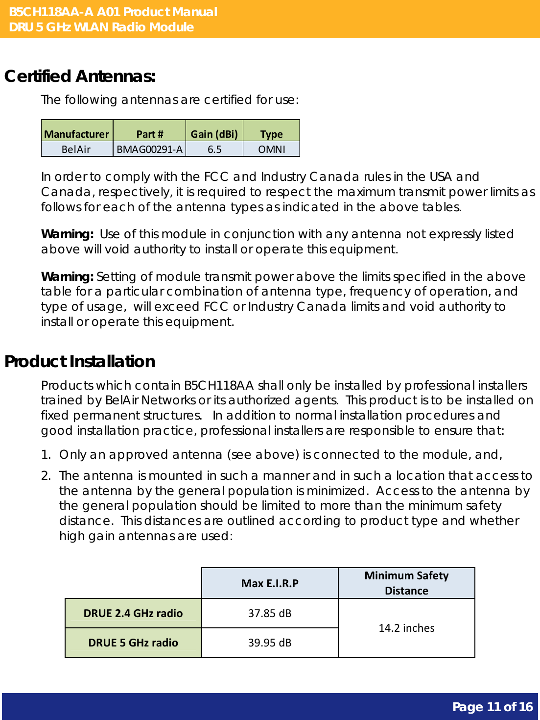 B5CH118AA-A A01 Product Manual DRU 5 GHz WLAN Radio Module       Page 11 of 16    Certified Antennas: The following antennas are certified for use: ManufacturerPart#Gain(dBi) TypeBelAirBMAG00291‐A6.5 OMNI In order to comply with the FCC and Industry Canada rules in the USA and Canada, respectively, it is required to respect the maximum transmit power limits as follows for each of the antenna types as indicated in the above tables. Warning:  Use of this module in conjunction with any antenna not expressly listed above will void authority to install or operate this equipment. Warning: Setting of module transmit power above the limits specified in the above table for a particular combination of antenna type, frequency of operation, and type of usage,  will exceed FCC or Industry Canada limits and void authority to install or operate this equipment. Product Installation Products which contain B5CH118AA shall only be installed by professional installers trained by BelAir Networks or its authorized agents.  This product is to be installed on fixed permanent structures.   In addition to normal installation procedures and good installation practice, professional installers are responsible to ensure that: 1. Only an approved antenna (see above) is connected to the module, and, 2. The antenna is mounted in such a manner and in such a location that access to the antenna by the general population is minimized.  Access to the antenna by the general population should be limited to more than the minimum safety distance.  This distances are outlined according to product type and whether high gain antennas are used:            MaxE.I.R.PMinimumSafetyDistanceDRUE2.4GHzradio37.85dB14.2inchesDRUE5GHzradio39.95dB 