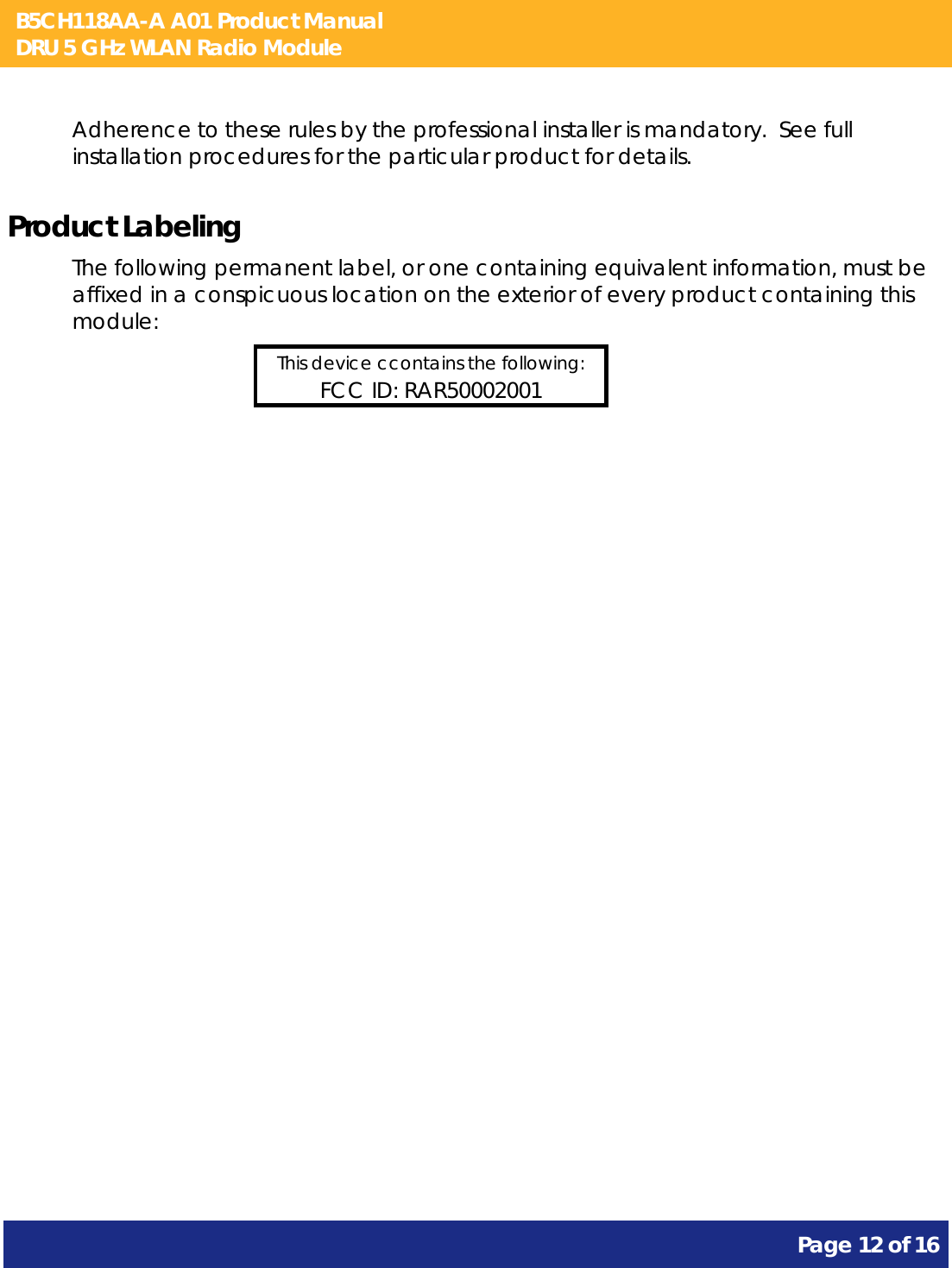 B5CH118AA-A A01 Product Manual DRU 5 GHz WLAN Radio Module       Page 12 of 16    Adherence to these rules by the professional installer is mandatory.  See full installation procedures for the particular product for details. Product Labeling The following permanent label, or one containing equivalent information, must be affixed in a conspicuous location on the exterior of every product containing this module: This device ccontains the following: FCC ID: RAR50002001  