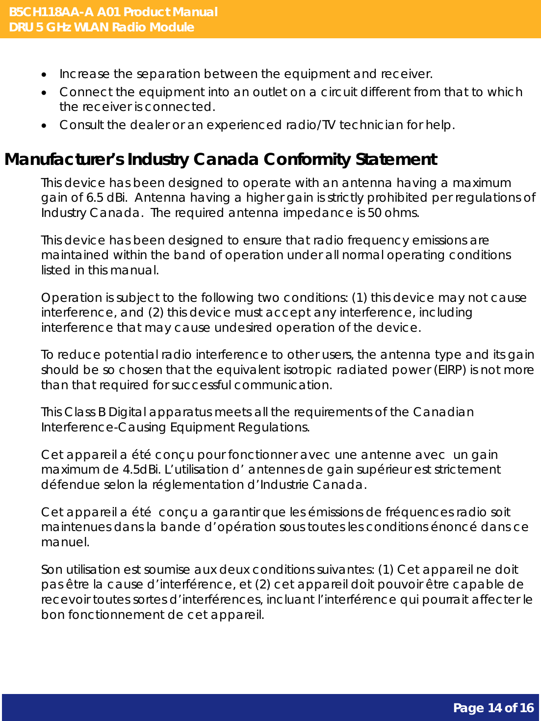 B5CH118AA-A A01 Product Manual DRU 5 GHz WLAN Radio Module       Page 14 of 16     Increase the separation between the equipment and receiver.  Connect the equipment into an outlet on a circuit different from that to which the receiver is connected.  Consult the dealer or an experienced radio/TV technician for help. Manufacturer’s Industry Canada Conformity Statement This device has been designed to operate with an antenna having a maximum gain of 6.5 dBi.  Antenna having a higher gain is strictly prohibited per regulations of Industry Canada.  The required antenna impedance is 50 ohms. This device has been designed to ensure that radio frequency emissions are maintained within the band of operation under all normal operating conditions listed in this manual. Operation is subject to the following two conditions: (1) this device may not cause interference, and (2) this device must accept any interference, including interference that may cause undesired operation of the device. To reduce potential radio interference to other users, the antenna type and its gain should be so chosen that the equivalent isotropic radiated power (EIRP) is not more than that required for successful communication. This Class B Digital apparatus meets all the requirements of the Canadian Interference-Causing Equipment Regulations. Cet appareil a été conçu pour fonctionner avec une antenne avec  un gain maximum de 4.5dBi. L’utilisation d’ antennes de gain supérieur est strictement défendue selon la réglementation d’Industrie Canada. Cet appareil a été  conçu a garantir que les émissions de fréquences radio soit maintenues dans la bande d’opération sous toutes les conditions énoncé dans ce manuel. Son utilisation est soumise aux deux conditions suivantes: (1) Cet appareil ne doit pas être la cause d’interférence, et (2) cet appareil doit pouvoir être capable de recevoir toutes sortes d’interférences, incluant l’interférence qui pourrait affecter le bon fonctionnement de cet appareil.  