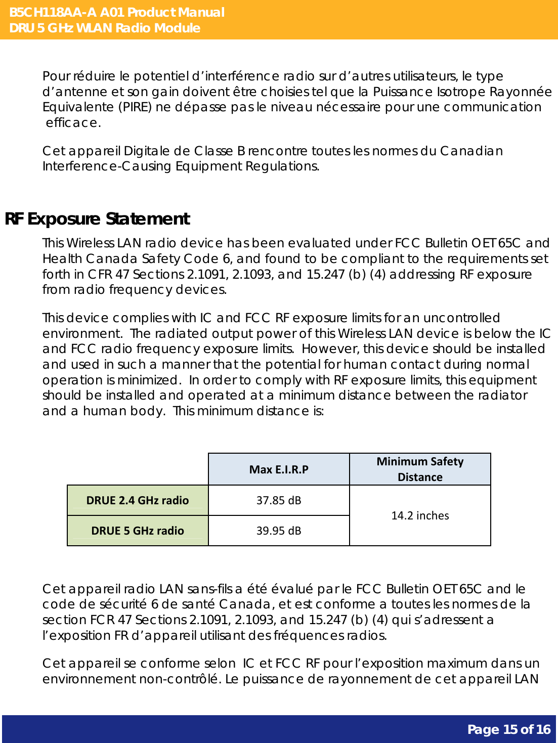 B5CH118AA-A A01 Product Manual DRU 5 GHz WLAN Radio Module       Page 15 of 16    Pour réduire le potentiel d’interférence radio sur d’autres utilisateurs, le type d’antenne et son gain doivent être choisies tel que la Puissance Isotrope Rayonnée Equivalente (PIRE) ne dépasse pas le niveau nécessaire pour une communication  efficace. Cet appareil Digitale de Classe B rencontre toutes les normes du Canadian Interference-Causing Equipment Regulations.  RF Exposure Statement This Wireless LAN radio device has been evaluated under FCC Bulletin OET 65C and Health Canada Safety Code 6, and found to be compliant to the requirements set forth in CFR 47 Sections 2.1091, 2.1093, and 15.247 (b) (4) addressing RF exposure from radio frequency devices. This device complies with IC and FCC RF exposure limits for an uncontrolled environment.  The radiated output power of this Wireless LAN device is below the IC and FCC radio frequency exposure limits.  However, this device should be installed and used in such a manner that the potential for human contact during normal operation is minimized.  In order to comply with RF exposure limits, this equipment should be installed and operated at a minimum distance between the radiator and a human body.  This minimum distance is:    MaxE.I.R.PMinimumSafetyDistanceDRUE2.4GHzradio37.85dB14.2inchesDRUE5GHzradio39.95dB Cet appareil radio LAN sans-fils a été évalué par le FCC Bulletin OET 65C and le code de sécurité 6 de santé Canada, et est conforme a toutes les normes de la section FCR 47 Sections 2.1091, 2.1093, and 15.247 (b) (4) qui s’adressent a l’exposition FR d’appareil utilisant des fréquences radios. Cet appareil se conforme selon  IC et FCC RF pour l’exposition maximum dans un environnement non-contrôlé. Le puissance de rayonnement de cet appareil LAN 