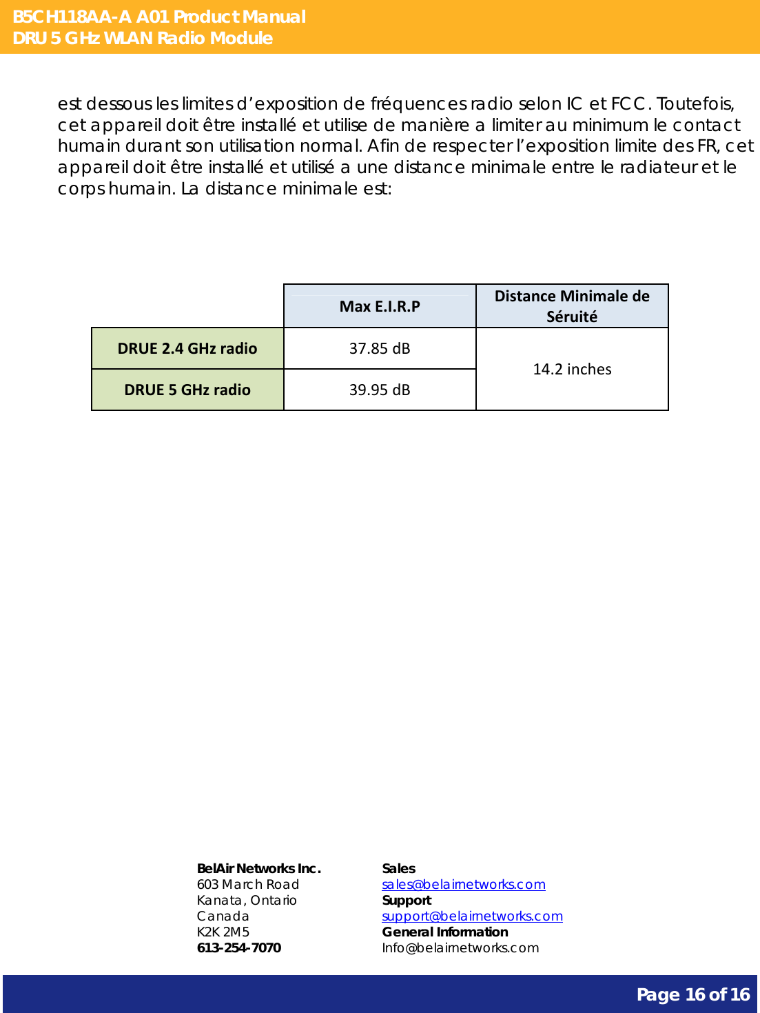 B5CH118AA-A A01 Product Manual DRU 5 GHz WLAN Radio Module       Page 16 of 16    est dessous les limites d’exposition de fréquences radio selon IC et FCC. Toutefois, cet appareil doit être installé et utilise de manière a limiter au minimum le contact humain durant son utilisation normal. Afin de respecter l’exposition limite des FR, cet appareil doit être installé et utilisé a une distance minimale entre le radiateur et le corps humain. La distance minimale est:    MaxE.I.R.PDistanceMinimaledeSéruitéDRUE2.4GHzradio37.85dB14.2inchesDRUE5GHzradio39.95dB                 BelAir Networks Inc. 603 March Road Kanata, Ontario Canada K2K 2M5 613-254-7070 Sales sales@belairnetworks.com Support support@belairnetworks.com General Information Info@belairnetworks.com 