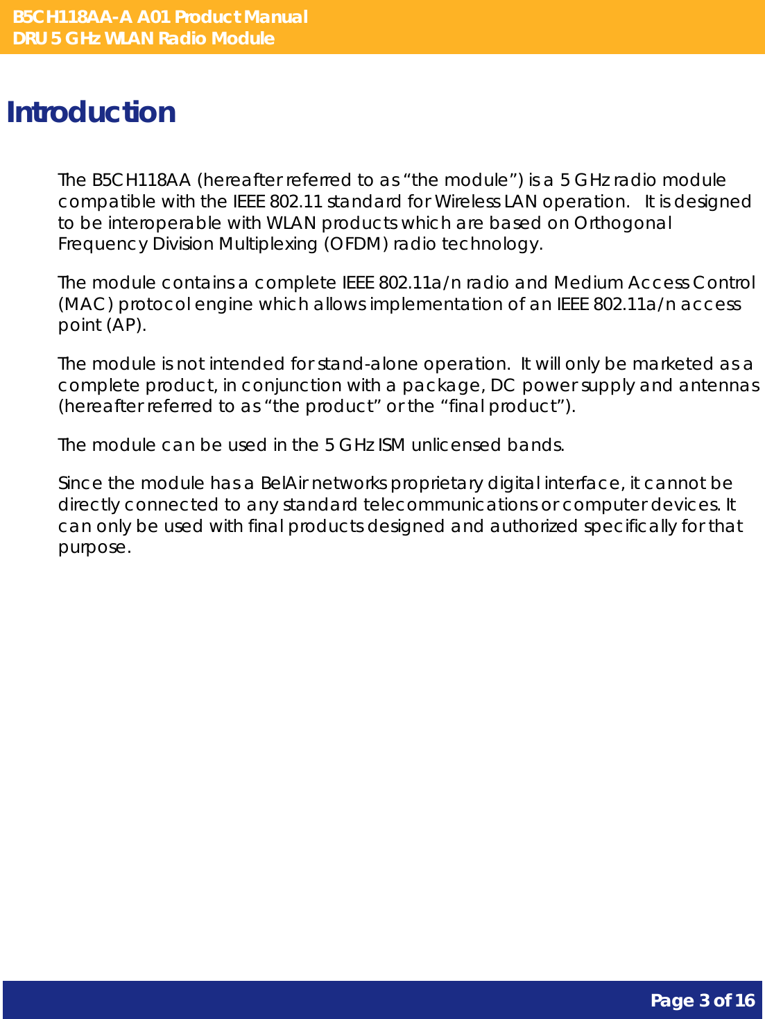 B5CH118AA-A A01 Product Manual DRU 5 GHz WLAN Radio Module       Page 3 of 16    Introduction The B5CH118AA (hereafter referred to as “the module”) is a 5 GHz radio module compatible with the IEEE 802.11 standard for Wireless LAN operation.   It is designed to be interoperable with WLAN products which are based on Orthogonal Frequency Division Multiplexing (OFDM) radio technology. The module contains a complete IEEE 802.11a/n radio and Medium Access Control (MAC) protocol engine which allows implementation of an IEEE 802.11a/n access point (AP). The module is not intended for stand-alone operation.  It will only be marketed as a complete product, in conjunction with a package, DC power supply and antennas (hereafter referred to as “the product” or the “final product”). The module can be used in the 5 GHz ISM unlicensed bands. Since the module has a BelAir networks proprietary digital interface, it cannot be directly connected to any standard telecommunications or computer devices. It can only be used with final products designed and authorized specifically for that purpose.   