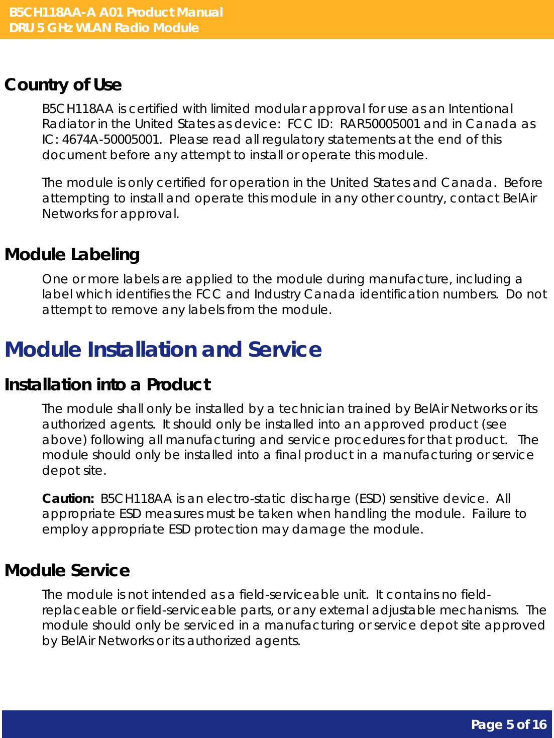 B5CH118AA-A A01 Product Manual DRU 5 GHz WLAN Radio Module       Page 5 of 16    Country of Use B5CH118AA is certified with limited modular approval for use as an Intentional Radiator in the United States as device:  FCC ID:  RAR50005001 and in Canada as IC: 4674A-50005001.  Please read all regulatory statements at the end of this document before any attempt to install or operate this module. The module is only certified for operation in the United States and Canada.  Before attempting to install and operate this module in any other country, contact BelAir Networks for approval. Module Labeling One or more labels are applied to the module during manufacture, including a label which identifies the FCC and Industry Canada identification numbers.  Do not attempt to remove any labels from the module. Module Installation and Service Installation into a Product The module shall only be installed by a technician trained by BelAir Networks or its authorized agents.  It should only be installed into an approved product (see above) following all manufacturing and service procedures for that product.   The module should only be installed into a final product in a manufacturing or service depot site. Caution:  B5CH118AA is an electro-static discharge (ESD) sensitive device.  All appropriate ESD measures must be taken when handling the module.  Failure to employ appropriate ESD protection may damage the module. Module Service The module is not intended as a field-serviceable unit.  It contains no field-replaceable or field-serviceable parts, or any external adjustable mechanisms.  The module should only be serviced in a manufacturing or service depot site approved by BelAir Networks or its authorized agents.  