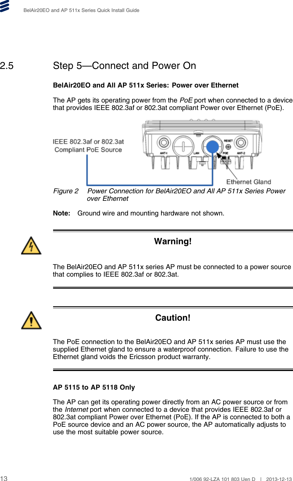 BelAir20EO and AP 511x Series Quick Install Guide2.5 Step 5—Connect and Power OnBelAir20EO and All AP 511x Series: Power over EthernetThe AP gets its operating power from the PoE port when connected to a devicethat provides IEEE 802.3af or 802.3at compliant Power over Ethernet (PoE).Figure 2 Power Connection for BelAir20EO and All AP 511x Series Powerover EthernetNote: Ground wire and mounting hardware not shown.Warning!The BelAir20EO and AP 511x series AP must be connected to a power sourcethat complies to IEEE 802.3af or 802.3at.Caution!The PoE connection to the BelAir20EO and AP 511x series AP must use thesupplied Ethernet gland to ensure a waterproof connection. Failure to use theEthernet gland voids the Ericsson product warranty.AP 5115 to AP 5118 OnlyThe AP can get its operating power directly from an AC power source or fromthe Internet port when connected to a device that provides IEEE 802.3af or802.3at compliant Power over Ethernet (PoE). If the AP is connected to both aPoE source device and an AC power source, the AP automatically adjusts touse the most suitable power source.13 1/006 92-LZA 101 803 Uen D | 2013-12-13