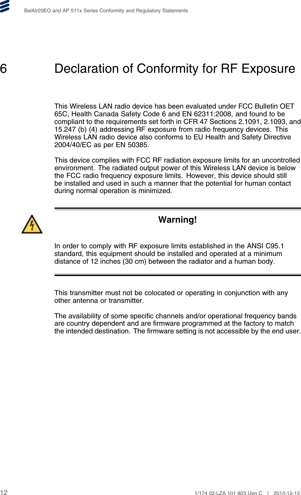 BelAir20EO and AP 511x Series Conformity and Regulatory Statements6 Declaration of Conformity for RF ExposureThis Wireless LAN radio device has been evaluated under FCC Bulletin OET65C, Health Canada Safety Code 6 and EN 62311:2008, and found to becompliant to the requirements set forth in CFR 47 Sections 2.1091, 2.1093, and15.247 (b) (4) addressing RF exposure from radio frequency devices. ThisWireless LAN radio device also conforms to EU Health and Safety Directive2004/40/EC as per EN 50385.This device complies with FCC RF radiation exposure limits for an uncontrolledenvironment. The radiated output power of this Wireless LAN device is belowthe FCC radio frequency exposure limits. However, this device should stillbe installed and used in such a manner that the potential for human contactduring normal operation is minimized.Warning!In order to comply with RF exposure limits established in the ANSI C95.1standard, this equipment should be installed and operated at a minimumdistance of 12 inches (30 cm) between the radiator and a human body.This transmitter must not be colocated or operating in conjunction with anyother antenna or transmitter.The availability of some specific channels and/or operational frequency bandsare country dependent and are firmware programmed at the factory to matchthe intended destination. The firmware setting is not accessible by the end user.12 1/174 02-LZA 101 803 Uen C | 2013-12-13