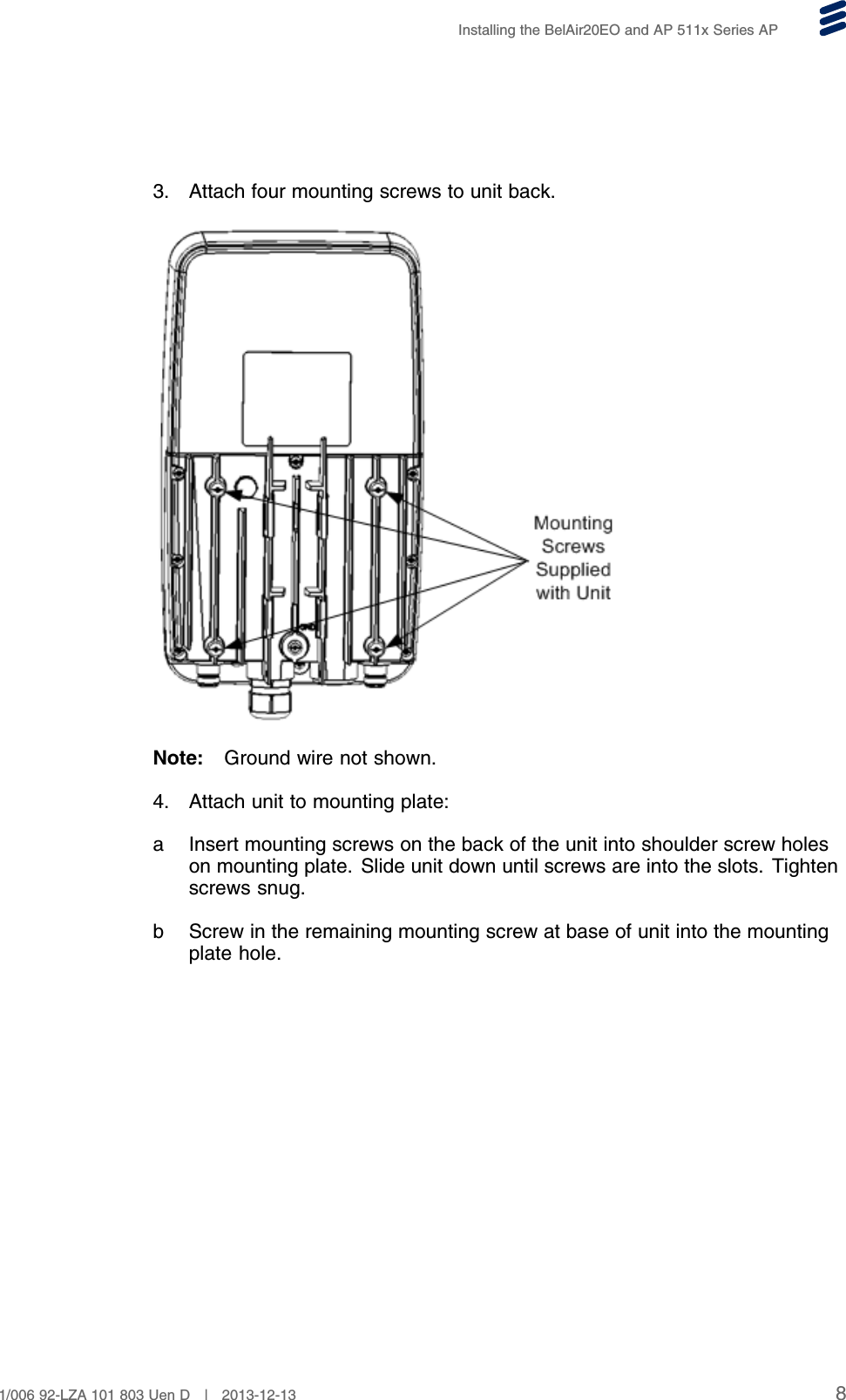 Installing the BelAir20EO and AP 511x Series AP3. Attach four mounting screws to unit back.Note: Ground wire not shown.4. Attach unit to mounting plate:a Insert mounting screws on the back of the unit into shoulder screw holeson mounting plate. Slide unit down until screws are into the slots. Tightenscrews snug.b Screw in the remaining mounting screw at base of unit into the mountingplate hole.81/006 92-LZA 101 803 Uen D | 2013-12-13