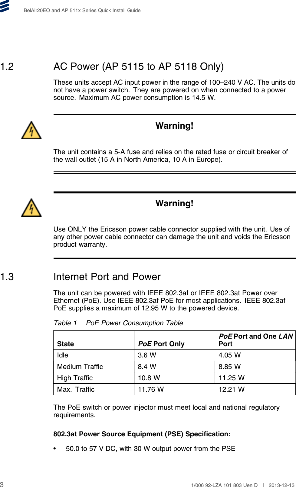 BelAir20EO and AP 511x Series Quick Install Guide1.2 AC Power (AP 5115 to AP 5118 Only)These units accept AC input power in the range of 100–240 V AC. The units donot have a power switch. They are powered on when connected to a powersource. Maximum AC power consumption is 14.5 W.Warning!The unit contains a 5-A fuse and relies on the rated fuse or circuit breaker ofthe wall outlet (15 A in North America, 10 A in Europe).Warning!Use ONLY the Ericsson power cable connector supplied with the unit. Use ofany other power cable connector can damage the unit and voids the Ericssonproduct warranty.1.3 Internet Port and PowerThe unit can be powered with IEEE 802.3af or IEEE 802.3at Power overEthernet (PoE). Use IEEE 802.3af PoE for most applications. IEEE 802.3afPoE supplies a maximum of 12.95 W to the powered device.Table 1 PoE Power Consumption TableState PoE Port OnlyPoE Port and One LANPortIdle 3.6 W 4.05 WMedium Traffic 8.4 W 8.85 WHigh Traffic 10.8 W 11.25 WMax. Traffic 11.76 W 12.21 WThe PoE switch or power injector must meet local and national regulatoryrequirements.802.3at Power Source Equipment (PSE) Specification:• 50.0 to 57 V DC, with 30 W output power from the PSE31/006 92-LZA 101 803 Uen D | 2013-12-13