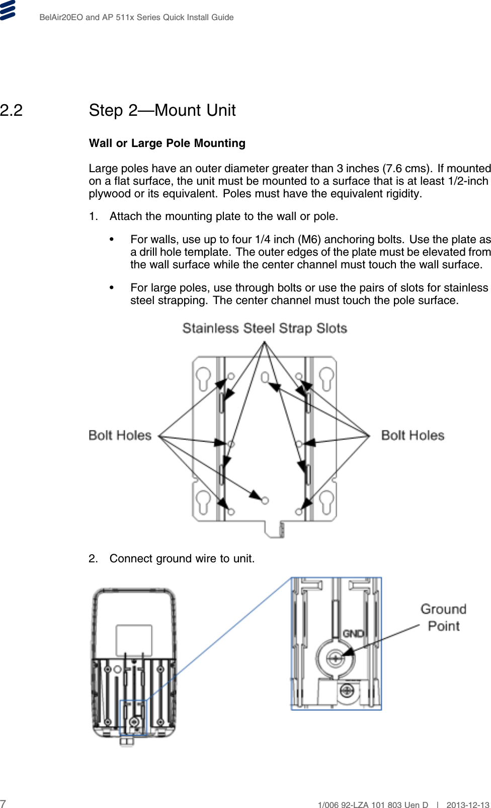 BelAir20EO and AP 511x Series Quick Install Guide2.2 Step 2—Mount UnitWall or Large Pole MountingLarge poles have an outer diameter greater than 3 inches (7.6 cms). If mountedon a flat surface, the unit must be mounted to a surface that is at least 1/2-inchplywood or its equivalent. Poles must have the equivalent rigidity.1. Attach the mounting plate to the wall or pole.• For walls, use up to four 1/4 inch (M6) anchoring bolts. Use the plate asa drill hole template. The outer edges of the plate must be elevated fromthe wall surface while the center channel must touch the wall surface.• For large poles, use through bolts or use the pairs of slots for stainlesssteel strapping. The center channel must touch the pole surface.2. Connect ground wire to unit.71/006 92-LZA 101 803 Uen D | 2013-12-13