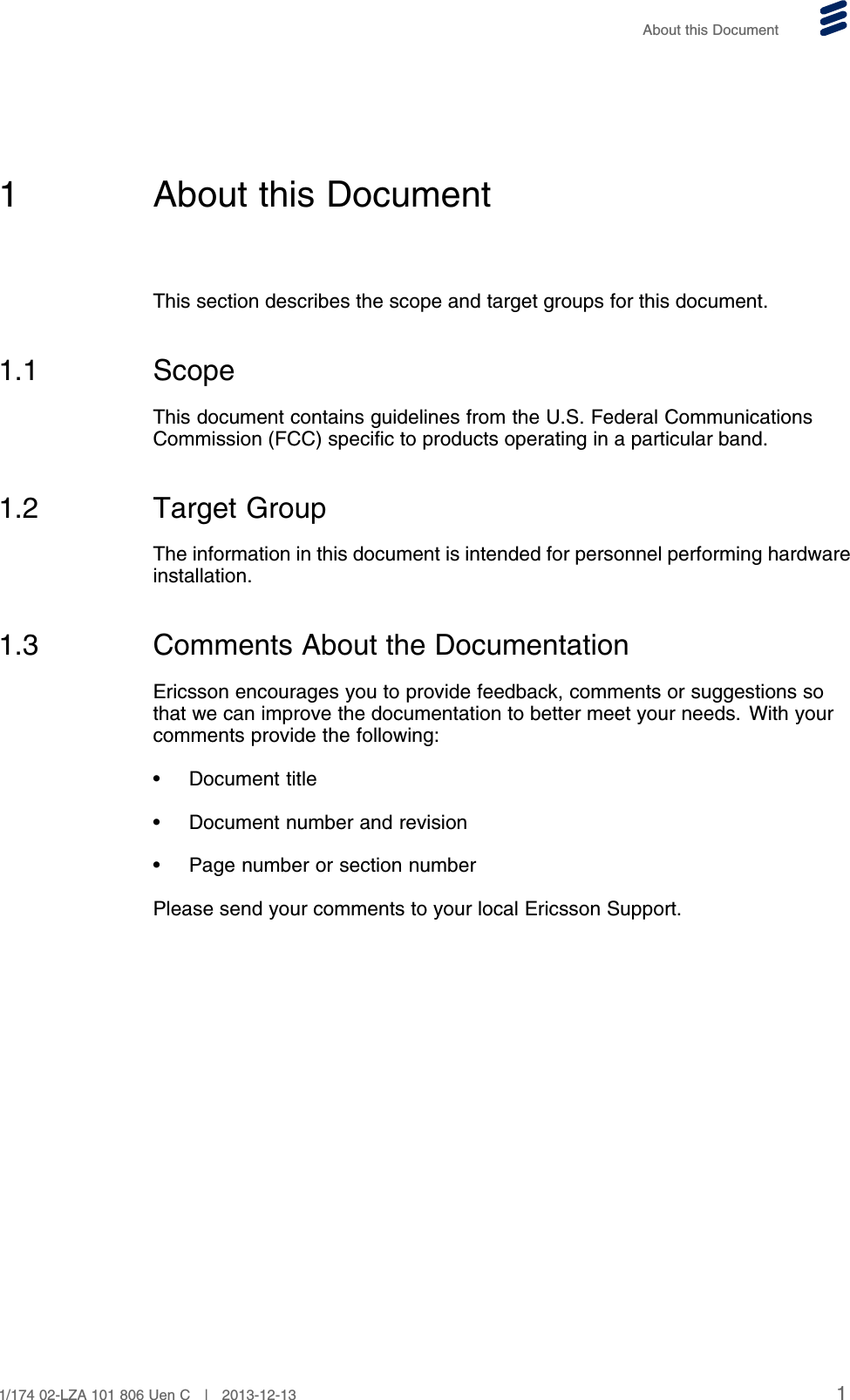 About this Document1 About this DocumentThis section describes the scope and target groups for this document.1.1 ScopeThis document contains guidelines from the U.S. Federal CommunicationsCommission (FCC) specific to products operating in a particular band.1.2 Target GroupThe information in this document is intended for personnel performing hardwareinstallation.1.3 Comments About the DocumentationEricsson encourages you to provide feedback, comments or suggestions sothat we can improve the documentation to better meet your needs. With yourcomments provide the following:• Document title• Document number and revision• Page number or section numberPlease send your comments to your local Ericsson Support.11/174 02-LZA 101 806 Uen C | 2013-12-13