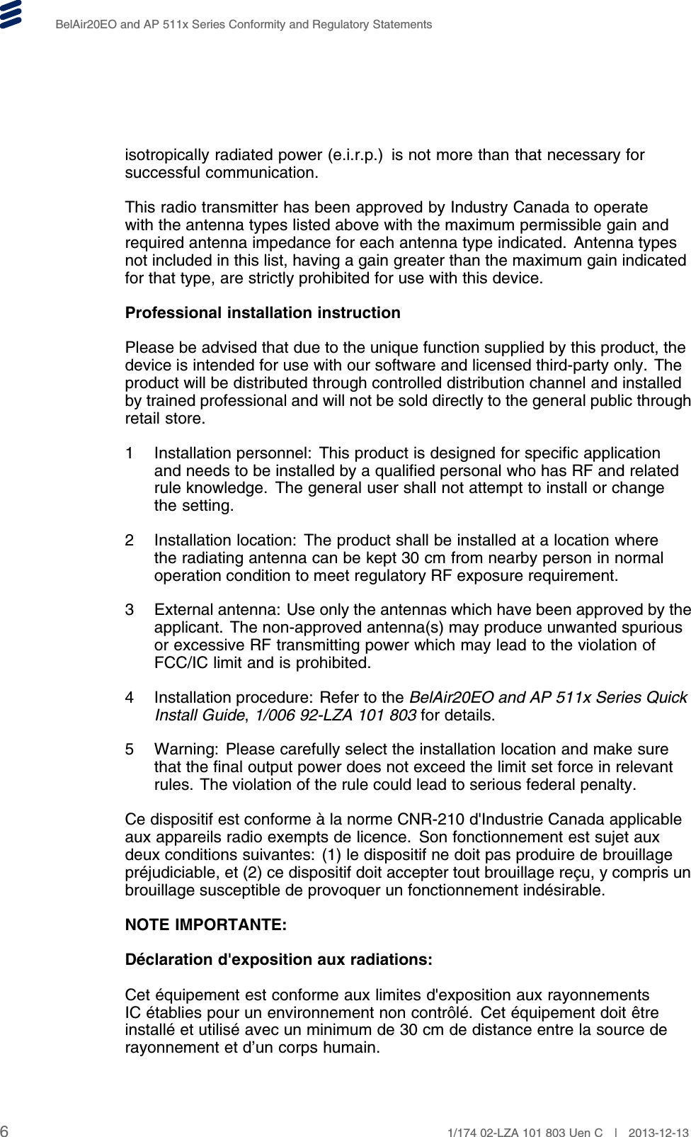 BelAir20EO and AP 511x Series Conformity and Regulatory Statementsisotropically radiated power (e.i.r.p.) is not more than that necessary forsuccessful communication.This radio transmitter has been approved by Industry Canada to operatewith the antenna types listed above with the maximum permissible gain andrequired antenna impedance for each antenna type indicated. Antenna typesnot included in this list, having a gain greater than the maximum gain indicatedfor that type, are strictly prohibited for use with this device.Professional installation instructionPlease be advised that due to the unique function supplied by this product, thedevice is intended for use with our software and licensed third-party only. Theproduct will be distributed through controlled distribution channel and installedby trained professional and will not be sold directly to the general public throughretail store.1 Installation personnel: This product is designed for specific applicationand needs to be installed by a qualified personal who has RF and relatedrule knowledge. The general user shall not attempt to install or changethe setting.2 Installation location: The product shall be installed at a location wherethe radiating antenna can be kept 30 cm from nearby person in normaloperation condition to meet regulatory RF exposure requirement.3 External antenna: Use only the antennas which have been approved by theapplicant. The non-approved antenna(s) may produce unwanted spuriousor excessive RF transmitting power which may lead to the violation ofFCC/IC limit and is prohibited.4 Installation procedure: Refer to the BelAir20EO and AP 511x Series QuickInstall Guide,1/006 92-LZA 101 803 for details.5 Warning: Please carefully select the installation location and make surethat the final output power does not exceed the limit set force in relevantrules. The violation of the rule could lead to serious federal penalty.Ce dispositif est conforme à la norme CNR-210 d&apos;Industrie Canada applicableaux appareils radio exempts de licence. Son fonctionnement est sujet auxdeux conditions suivantes: (1) le dispositif ne doit pas produire de brouillagepréjudiciable, et (2) ce dispositif doit accepter tout brouillage reçu, y compris unbrouillage susceptible de provoquer un fonctionnement indésirable.NOTE IMPORTANTE:Déclaration d&apos;exposition aux radiations:Cet équipement est conforme aux limites d&apos;exposition aux rayonnementsIC établies pour un environnement non contrôlé. Cet équipement doit êtreinstallé et utilisé avec un minimum de 30 cm de distance entre la source derayonnement et d’un corps humain.61/174 02-LZA 101 803 Uen C | 2013-12-13