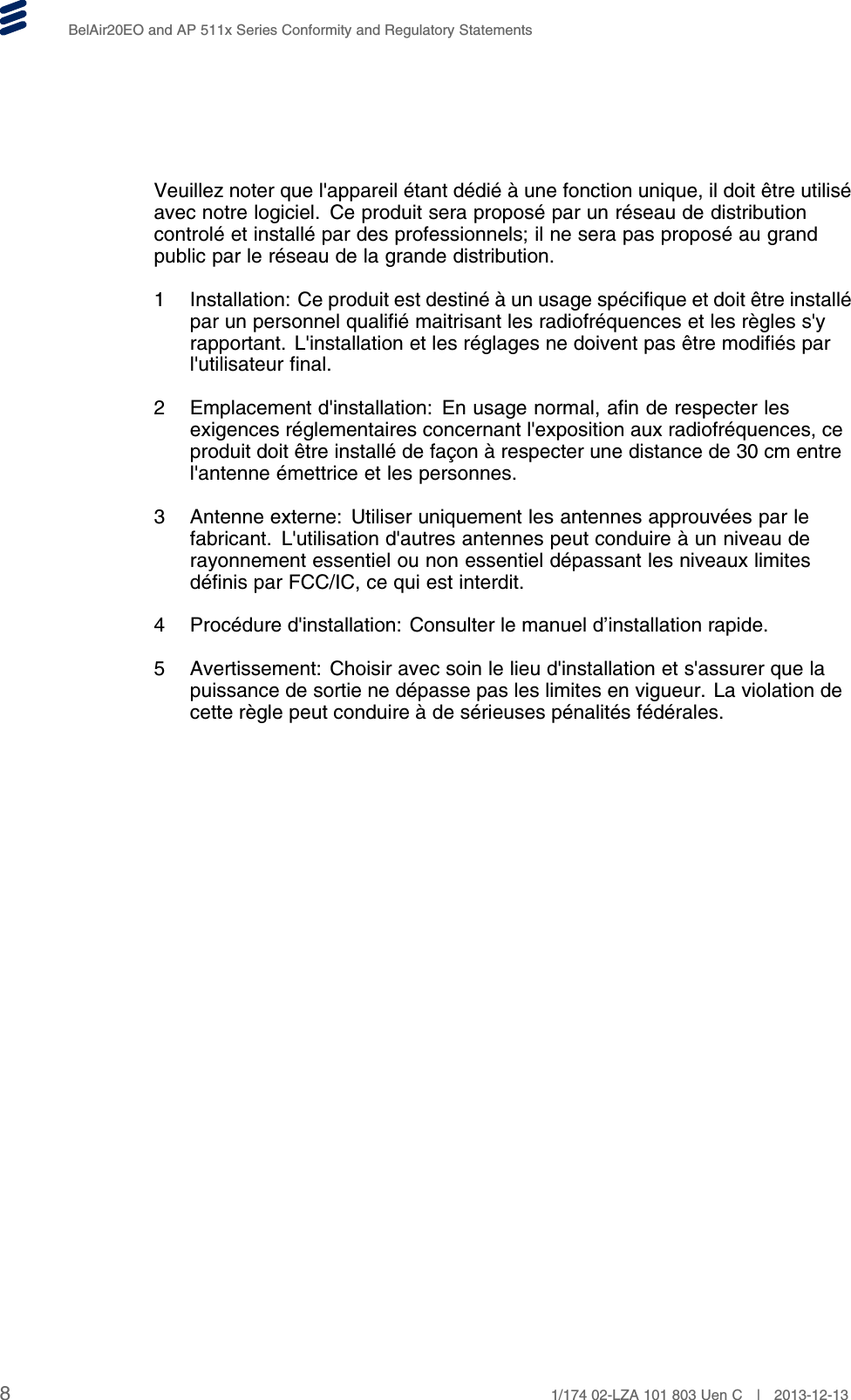 BelAir20EO and AP 511x Series Conformity and Regulatory StatementsVeuillez noter que l&apos;appareil étant dédié à une fonction unique, il doit être utiliséavec notre logiciel. Ce produit sera proposé par un réseau de distributioncontrolé et installé par des professionnels; il ne sera pas proposé au grandpublic par le réseau de la grande distribution.1 Installation: Ce produit est destiné à un usage spécifique et doit être installépar un personnel qualifié maitrisant les radiofréquences et les règles s&apos;yrapportant. L&apos;installation et les réglages ne doivent pas être modifiés parl&apos;utilisateur final.2 Emplacement d&apos;installation: En usage normal, afin de respecter lesexigences réglementaires concernant l&apos;exposition aux radiofréquences, ceproduit doit être installé de façon à respecter une distance de 30 cm entrel&apos;antenne émettrice et les personnes.3 Antenne externe: Utiliser uniquement les antennes approuvées par lefabricant. L&apos;utilisation d&apos;autres antennes peut conduire à un niveau derayonnement essentiel ou non essentiel dépassant les niveaux limitesdéfinis par FCC/IC, ce qui est interdit.4 Procédure d&apos;installation: Consulter le manuel d’installation rapide.5 Avertissement: Choisir avec soin le lieu d&apos;installation et s&apos;assurer que lapuissance de sortie ne dépasse pas les limites en vigueur. La violation decette règle peut conduire à de sérieuses pénalités fédérales.81/174 02-LZA 101 803 Uen C | 2013-12-13