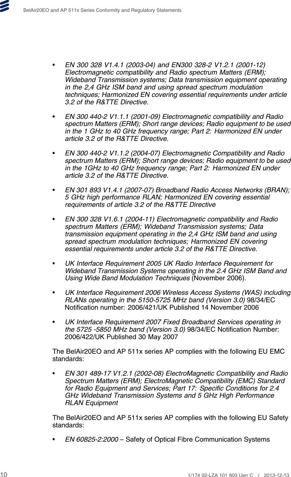 BelAir20EO and AP 511x Series Conformity and Regulatory Statements•EN 300 328 V1.4.1 (2003-04) and EN300 328-2 V1.2.1 (2001-12)Electromagnetic compatibility and Radio spectrum Matters (ERM);Wideband Transmission systems; Data transmission equipment operatingin the 2,4 GHz ISM band and using spread spectrum modulationtechniques; Harmonized EN covering essential requirements under article3.2 of the R&amp;TTE Directive.•EN 300 440-2 V1.1.1 (2001-09) Electromagnetic compatibility and Radiospectrum Matters (ERM); Short range devices; Radio equipment to be usedin the 1 GHz to 40 GHz frequency range; Part 2: Harmonized EN underarticle 3.2 of the R&amp;TTE Directive.•EN 300 440-2 V1.1.2 (2004-07) Electromagnetic Compatibility and Radiospectrum Matters (ERM); Short range devices; Radio equipment to be usedin the 1GHz to 40 GHz frequency range; Part 2: Harmonized EN underarticle 3.2 of the R&amp;TTE Directive.•EN 301 893 V1.4.1 (2007-07) Broadband Radio Access Networks (BRAN);5 GHz high performance RLAN; Harmonized EN covering essentialrequirements of article 3.2 of the R&amp;TTE Directive•EN 300 328 V1.6.1 (2004-11) Electromagnetic compatibility and Radiospectrum Matters (ERM); Wideband Transmission systems; Datatransmission equipment operating in the 2,4 GHz ISM band and usingspread spectrum modulation techniques; Harmonized EN coveringessential requirements under article 3.2 of the R&amp;TTE Directive.•UK Interface Requirement 2005 UK Radio Interface Requirement forWideband Transmission Systems operating in the 2.4 GHz ISM Band andUsing Wide Band Modulation Techniques (November 2006).•UK Interface Requirement 2006 Wireless Access Systems (WAS) includingRLANs operating in the 5150-5725 MHz band (Version 3.0) 98/34/ECNotification number: 2006/421/UK Published 14 November 2006•UK Interface Requirement 2007 Fixed Broadband Services operating inthe 5725 -5850 MHz band (Version 3.0) 98/34/EC Notification Number:2006/422/UK Published 30 May 2007The BelAir20EO and AP 511x series AP complies with the following EU EMCstandards:•EN 301 489-17 V1.2.1 (2002-08) ElectroMagnetic Compatibility and RadioSpectrum Matters (ERM); ElectroMagnetic Compatibility (EMC) Standardfor Radio Equipment and Services; Part 17: Specific Conditions for 2.4GHz Wideband Transmission Systems and 5 GHz High PerformanceRLAN EquipmentThe BelAir20EO and AP 511x series AP complies with the following EU Safetystandards:•EN 60825-2:2000 – Safety of Optical Fibre Communication Systems10 1/174 02-LZA 101 803 Uen C | 2013-12-13