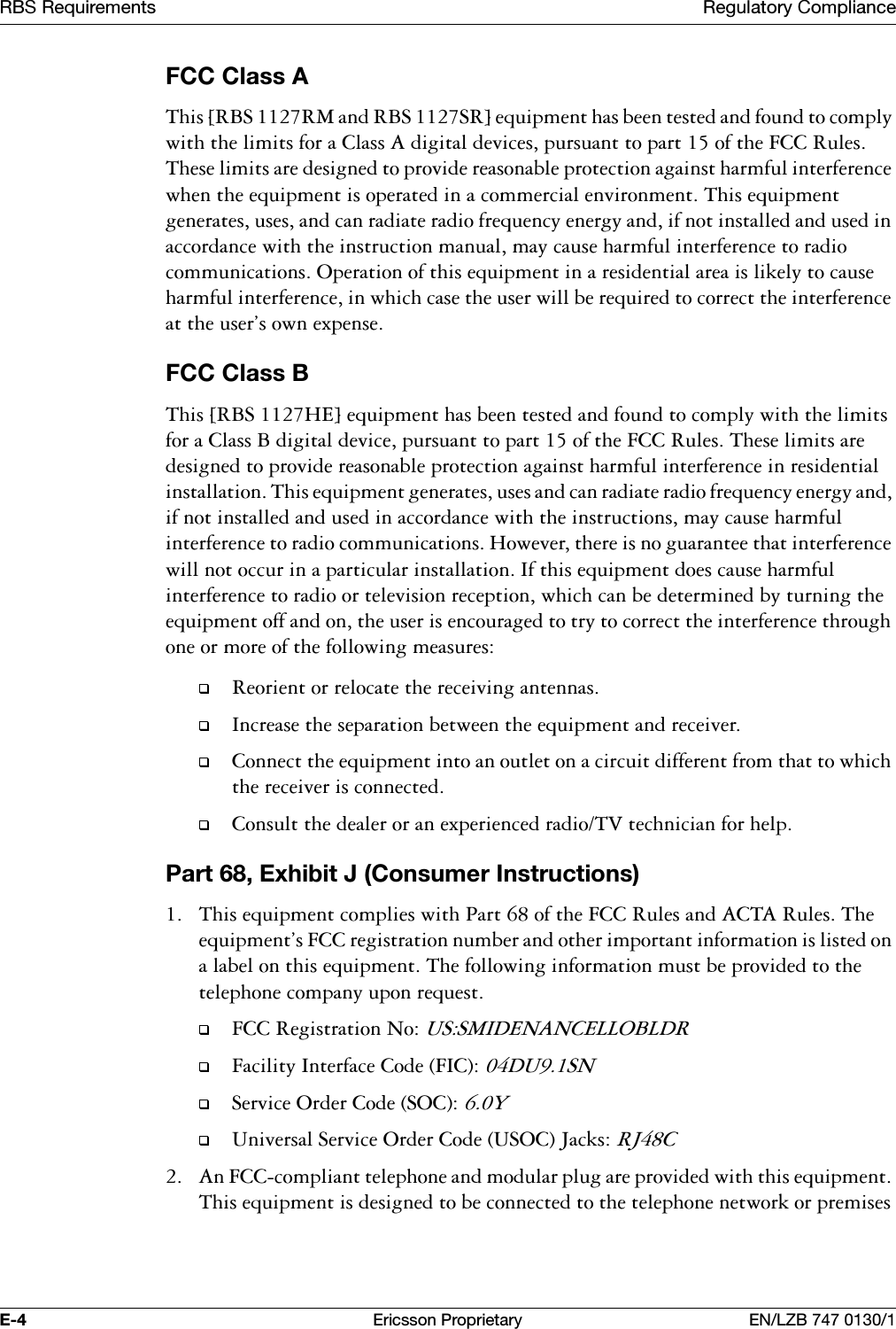 5%65HTXLUHPHQWV 5HJXODWRU\&amp;RPSOLDQFH( (ULFVVRQ3URSULHWDU\ (1/=%)&amp;&amp;&amp;ODVV$7KLV>5%650DQG5%665@HTXLSPHQWKDVEHHQWHVWHGDQGIRXQGWRFRPSO\ZLWKWKHOLPLWVIRUD&amp;ODVV$GLJLWDOGHYLFHVSXUVXDQWWRSDUWRIWKH)&amp;&amp;5XOHV7KHVHOLPLWVDUHGHVLJQHGWRSURYLGHUHDVRQDEOHSURWHFWLRQDJDLQVWKDUPIXOLQWHUIHUHQFHZKHQWKHHTXLSPHQWLVRSHUDWHGLQDFRPPHUFLDOHQYLURQPHQW7KLVHTXLSPHQWJHQHUDWHVXVHVDQGFDQUDGLDWHUDGLRIUHTXHQF\HQHUJ\DQGLIQRWLQVWDOOHGDQGXVHGLQDFFRUGDQFHZLWKWKHLQVWUXFWLRQPDQXDOPD\FDXVHKDUPIXOLQWHUIHUHQFHWRUDGLRFRPPXQLFDWLRQV2SHUDWLRQRIWKLVHTXLSPHQWLQDUHVLGHQWLDODUHDLVOLNHO\WRFDXVHKDUPIXOLQWHUIHUHQFHLQZKLFKFDVHWKHXVHUZLOOEHUHTXLUHGWRFRUUHFWWKHLQWHUIHUHQFHDWWKHXVHUVRZQH[SHQVH)&amp;&amp;&amp;ODVV%7KLV>5%6+(@HTXLSPHQWKDVEHHQWHVWHGDQGIRXQGWRFRPSO\ZLWKWKHOLPLWVIRUD&amp;ODVV%GLJLWDOGHYLFHSXUVXDQWWRSDUWRIWKH)&amp;&amp;5XOHV7KHVHOLPLWVDUHGHVLJQHGWRSURYLGHUHDVRQDEOHSURWHFWLRQDJDLQVWKDUPIXOLQWHUIHUHQFHLQUHVLGHQWLDOLQVWDOODWLRQ7KLVHTXLSPHQWJHQHUDWHVXVHVDQGFDQUDGLDWHUDGLRIUHTXHQF\HQHUJ\DQGLIQRWLQVWDOOHGDQGXVHGLQDFFRUGDQFHZLWKWKHLQVWUXFWLRQVPD\FDXVHKDUPIXOLQWHUIHUHQFHWRUDGLRFRPPXQLFDWLRQV+RZHYHUWKHUHLVQRJXDUDQWHHWKDWLQWHUIHUHQFHZLOOQRWRFFXULQDSDUWLFXODULQVWDOODWLRQ,IWKLVHTXLSPHQWGRHVFDXVHKDUPIXOLQWHUIHUHQFHWRUDGLRRUWHOHYLVLRQUHFHSWLRQZKLFKFDQEHGHWHUPLQHGE\WXUQLQJWKHHTXLSPHQWRIIDQGRQWKHXVHULVHQFRXUDJHGWRWU\WRFRUUHFWWKHLQWHUIHUHQFHWKURXJKRQHRUPRUHRIWKHIROORZLQJPHDVXUHV5HRULHQWRUUHORFDWHWKHUHFHLYLQJDQWHQQDV,QFUHDVHWKHVHSDUDWLRQEHWZHHQWKHHTXLSPHQWDQGUHFHLYHU&amp;RQQHFWWKHHTXLSPHQWLQWRDQRXWOHWRQDFLUFXLWGLIIHUHQWIURPWKDWWRZKLFKWKHUHFHLYHULVFRQQHFWHG&amp;RQVXOWWKHGHDOHURUDQH[SHULHQFHGUDGLR79WHFKQLFLDQIRUKHOS3DUW([KLELW-&amp;RQVXPHU,QVWUXFWLRQV 7KLVHTXLSPHQWFRPSOLHVZLWK3DUWRIWKH)&amp;&amp;5XOHVDQG$&amp;7$5XOHV7KHHTXLSPHQWV)&amp;&amp;UHJLVWUDWLRQQXPEHUDQGRWKHULPSRUWDQWLQIRUPDWLRQLVOLVWHGRQDODEHORQWKLVHTXLSPHQW7KHIROORZLQJLQIRUPDWLRQPXVWEHSURYLGHGWRWKHWHOHSKRQHFRPSDQ\XSRQUHTXHVW)&amp;&amp;5HJLVWUDWLRQ1R8660,'(1$1&amp;(//2%/'5)DFLOLW\,QWHUIDFH&amp;RGH),&amp;'8616HUYLFH2UGHU&amp;RGH62&amp;<8QLYHUVDO6HUYLFH2UGHU&amp;RGH862&amp;-DFNV5-&amp; $Q)&amp;&amp;FRPSOLDQWWHOHSKRQHDQGPRGXODUSOXJDUHSURYLGHGZLWKWKLVHTXLSPHQW7KLVHTXLSPHQWLVGHVLJQHGWREHFRQQHFWHGWRWKHWHOHSKRQHQHWZRUNRUSUHPLVHV