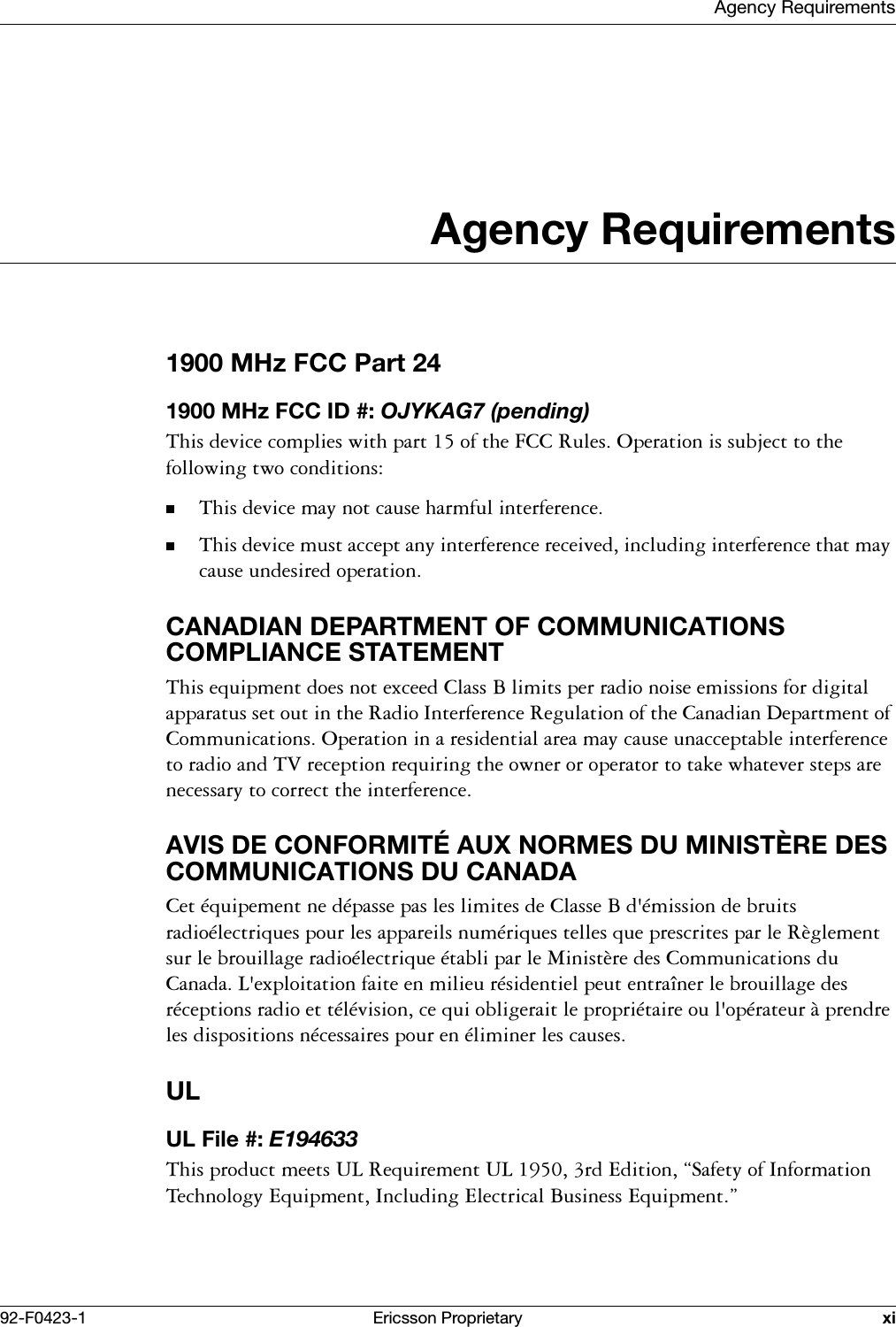 Agency Requirements92-F0423-1 Ericsson Proprietary xiAgency Requirements1900 MHz FCC Part 241900 MHz FCC ID #: OJYKAG7 (pending)7KLVGHYLFHFRPSOLHVZLWKSDUWRIWKH)&amp;&amp;5XOHV2SHUDWLRQLVVXEMHFWWRWKHIROORZLQJWZRFRQGLWLRQV7KLVGHYLFHPD\QRWFDXVHKDUPIXOLQWHUIHUHQFH7KLVGHYLFHPXVWDFFHSWDQ\LQWHUIHUHQFHUHFHLYHGLQFOXGLQJLQWHUIHUHQFHWKDWPD\FDXVHXQGHVLUHGRSHUDWLRQCANADIAN DEPARTMENT OF COMMUNICATIONS COMPLIANCE STATEMENT7KLVHTXLSPHQWGRHVQRWH[FHHG&amp;ODVV%OLPLWVSHUUDGLRQRLVHHPLVVLRQVIRUGLJLWDODSSDUDWXVVHWRXWLQWKH5DGLR,QWHUIHUHQFH5HJXODWLRQRIWKH&amp;DQDGLDQ'HSDUWPHQWRI&amp;RPPXQLFDWLRQV2SHUDWLRQLQDUHVLGHQWLDODUHDPD\FDXVHXQDFFHSWDEOHLQWHUIHUHQFHWRUDGLRDQG79UHFHSWLRQUHTXLULQJWKHRZQHURURSHUDWRUWRWDNHZKDWHYHUVWHSVDUHQHFHVVDU\WRFRUUHFWWKHLQWHUIHUHQFHAVIS DE CONFORMIT&Eacute; AUX NORMES DU MINIST&Egrave;RE DES COMMUNICATIONS DU CANADA&amp;HWpTXLSHPHQWQHGpSDVVHSDVOHVOLPLWHVGH&amp;ODVVH%GpPLVVLRQGHEUXLWVUDGLRpOHFWULTXHVSRXUOHVDSSDUHLOVQXPpULTXHVWHOOHVTXHSUHVFULWHVSDUOH5qJOHPHQWVXUOHEURXLOODJHUDGLRpOHFWULTXHpWDEOLSDUOH0LQLVWqUHGHV&amp;RPPXQLFDWLRQVGX&amp;DQDGD/H[SORLWDWLRQIDLWHHQPLOLHXUpVLGHQWLHOSHXWHQWUDvQHUOHEURXLOODJHGHVUpFHSWLRQVUDGLRHWWpOpYLVLRQFHTXLREOLJHUDLWOHSURSULpWDLUHRXORSpUDWHXUjSUHQGUHOHVGLVSRVLWLRQVQpFHVVDLUHVSRXUHQpOLPLQHUOHVFDXVHVULUL File #: E1946337KLVSURGXFWPHHWV8/5HTXLUHPHQW8/UG(GLWLRQ&sect;6DIHW\RI,QIRUPDWLRQ7HFKQRORJ\(TXLSPHQW,QFOXGLQJ(OHFWULFDO%XVLQHVV(TXLSPHQW&uml;