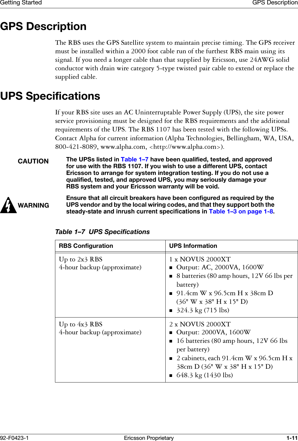 Getting Started GPS Description92-F0423-1 Ericsson Proprietary 1-11GPS Description7KH5%6XVHVWKH*366DWHOOLWHV\VWHPWRPDLQWDLQSUHFLVHWLPLQJ7KH*36UHFHLYHUPXVWEHLQVWDOOHGZLWKLQDIRRWFDEOHUXQRIWKHIXUWKHVW5%6PDLQXVLQJLWVVLJQDO,I\RXQHHGDORQJHUFDEOHWKDQWKDWVXSSOLHGE\(ULFVVRQXVH$:*VROLGFRQGXFWRUZLWKGUDLQZLUHFDWHJRU\W\SHWZLVWHGSDLUFDEOHWRH[WHQGRUUHSODFHWKHVXSSOLHGFDEOHUPS Specifications,I\RXU5%6VLWHXVHVDQ$&amp;8QLQWHUUXSWDEOH3RZHU6XSSO\836WKHVLWHSRZHUVHUYLFHSURYLVLRQLQJPXVWEHGHVLJQHGIRUWKH5%6UHTXLUHPHQWVDQGWKHDGGLWLRQDOUHTXLUHPHQWVRIWKH8367KH5%6KDVEHHQWHVWHGZLWKWKHIROORZLQJ836V&amp;RQWDFW$OSKDIRUFXUUHQWLQIRUPDWLRQ$OSKD7HFKQRORJLHV%HOOLQJKDP:$86$ZZZDOSKDFRPKWWSZZZDOSKDFRP!CAUTIONThe UPSs listed in Table 1&ndash;7 have been qualified, tested, and approved for use with the RBS 1107. If you wish to use a different UPS, contact Ericsson to arrange for system integration testing. If you do not use a qualified, tested, and approved UPS, you may seriously damage your RBS system and your Ericsson warranty will be void.WARNINGEnsure that all circuit breakers have been configured as required by the UPS vendor and by the local wiring codes, and that they support both the steady-state and inrush current specifications in Table 1&ndash;3 on page 1-8.Table 1&ndash;7  UPS SpecificationsRBS Configuration UPS Information8SWR[5%6KRXUEDFNXSDSSUR[LPDWH[12986;72XWSXW$&amp;9$:EDWWHULHVDPSKRXUV9OEVSHUEDWWHU\FP:[FP+[FP':[+['NJOEV8SWR[5%6KRXUEDFNXSDSSUR[LPDWH[12986;72XWSXW9$:EDWWHULHVDPSKRXUV9OEVSHUEDWWHU\FDELQHWVHDFKFP:[FP+[FP':[+['NJOEV
