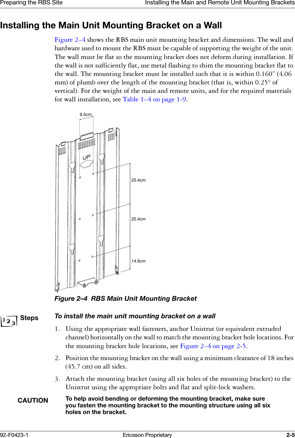 Preparing the RBS Site Installing the Main and Remote Unit Mounting Brackets92-F0423-1 Ericsson Proprietary 2-5Installing the Main Unit Mounting Bracket on a Wall)LJXUH &yen;VKRZVWKH5%6PDLQXQLWPRXQWLQJEUDFNHWDQGGLPHQVLRQV7KHZDOODQGKDUGZDUHXVHGWRPRXQWWKH5%6PXVWEHFDSDEOHRIVXSSRUWLQJWKHZHLJKWRIWKHXQLW7KHZDOOPXVWEHIODWVRWKHPRXQWLQJEUDFNHWGRHVQRWGHIRUPGXULQJLQVWDOODWLRQ,IWKHZDOOLVQRWVXIILFLHQWO\IODWXVHPHWDOIODVKLQJWRVKLPWKHPRXQWLQJEUDFNHWIODWWRWKHZDOO7KHPRXQWLQJEUDFNHWPXVWEHLQVWDOOHGVXFKWKDWLWLVZLWKLQ&uml;PPRISOXPERYHUWKHOHQJWKRIWKHPRXQWLQJEUDFNHWWKDWLVZLWKLQRIYHUWLFDO)RUWKHZHLJKWRIWKHPDLQDQGUHPRWHXQLWVDQGIRUWKHUHTXLUHGPDWHULDOVIRUZDOOLQVWDOODWLRQVHH7DEOH &yen;RQSDJH Figure 2&ndash;4  RBS Main Unit Mounting BracketStepsTo install the main unit mounting bracket on a wall 8VLQJWKHDSSURSULDWHZDOOIDVWHQHUVDQFKRU8QLVWUXWRUHTXLYDOHQWH[WUXGHGFKDQQHOKRUL]RQWDOO\RQWKHZDOOWRPDWFKWKHPRXQWLQJEUDFNHWKROHORFDWLRQV)RUWKHPRXQWLQJEUDFNHWKROHORFDWLRQVVHH)LJXUH &yen;RQSDJH  3RVLWLRQWKHPRXQWLQJEUDFNHWRQWKHZDOOXVLQJDPLQLPXPFOHDUDQFHRILQFKHVFPRQDOOVLGHV $WWDFKWKHPRXQWLQJEUDFNHWXVLQJDOOVL[KROHVRIWKHPRXQWLQJEUDFNHWWRWKH8QLVWUXWXVLQJWKHDSSURSULDWHEROWVDQGIODWDQGVSOLWORFNZDVKHUVCAUTIONTo help avoid bending or deforming the mounting bracket, make sure you fasten the mounting bracket to the mounting structure using all six holes on the bracket.9.0cm25.4cm14.6cm25.4cm