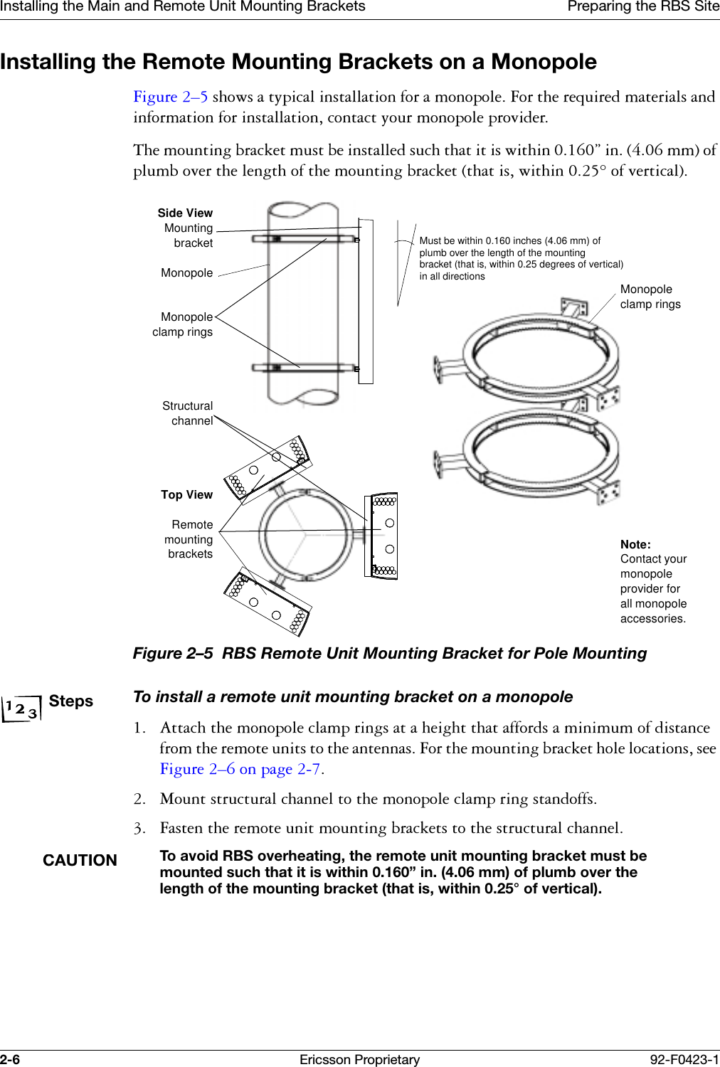 Installing the Main and Remote Unit Mounting Brackets Preparing the RBS Site2-6 Ericsson Proprietary 92-F0423-1Installing the Remote Mounting Brackets on a Monopole)LJXUH &yen;VKRZVDW\SLFDOLQVWDOODWLRQIRUDPRQRSROH)RUWKHUHTXLUHGPDWHULDOVDQGLQIRUPDWLRQIRULQVWDOODWLRQFRQWDFW\RXUPRQRSROHSURYLGHU7KHPRXQWLQJEUDFNHWPXVWEHLQVWDOOHGVXFKWKDWLWLVZLWKLQ&uml;LQPPRISOXPERYHUWKHOHQJWKRIWKHPRXQWLQJEUDFNHWWKDWLVZLWKLQRIYHUWLFDOFigure 2&ndash;5  RBS Remote Unit Mounting Bracket for Pole MountingStepsTo install a remote unit mounting bracket on a monopole $WWDFKWKHPRQRSROHFODPSULQJVDWDKHLJKWWKDWDIIRUGVDPLQLPXPRIGLVWDQFHIURPWKHUHPRWHXQLWVWRWKHDQWHQQDV)RUWKHPRXQWLQJEUDFNHWKROHORFDWLRQVVHH)LJXUH &yen;RQSDJH  0RXQWVWUXFWXUDOFKDQQHOWRWKHPRQRSROHFODPSULQJVWDQGRIIV )DVWHQWKHUHPRWHXQLWPRXQWLQJEUDFNHWVWRWKHVWUXFWXUDOFKDQQHOCAUTIONTo avoid RBS overheating, the remote unit mounting bracket must be mounted such that it is within 0.160&rdquo; in. (4.06 mm) of plumb over the length of the mounting bracket (that is, within 0.25&deg; of vertical).Must be within 0.160 inches (4.06 mm) of plumb over the length of the mounting bracket (that is, within 0.25 degrees of vertical) in all directionsSide ViewMountingbracketMonopoleMonopoleclamp ringsStructuralchannelTop ViewRemotemountingbracketsMonopole clamp ringsNote:Contact your monopole provider for all monopole accessories.