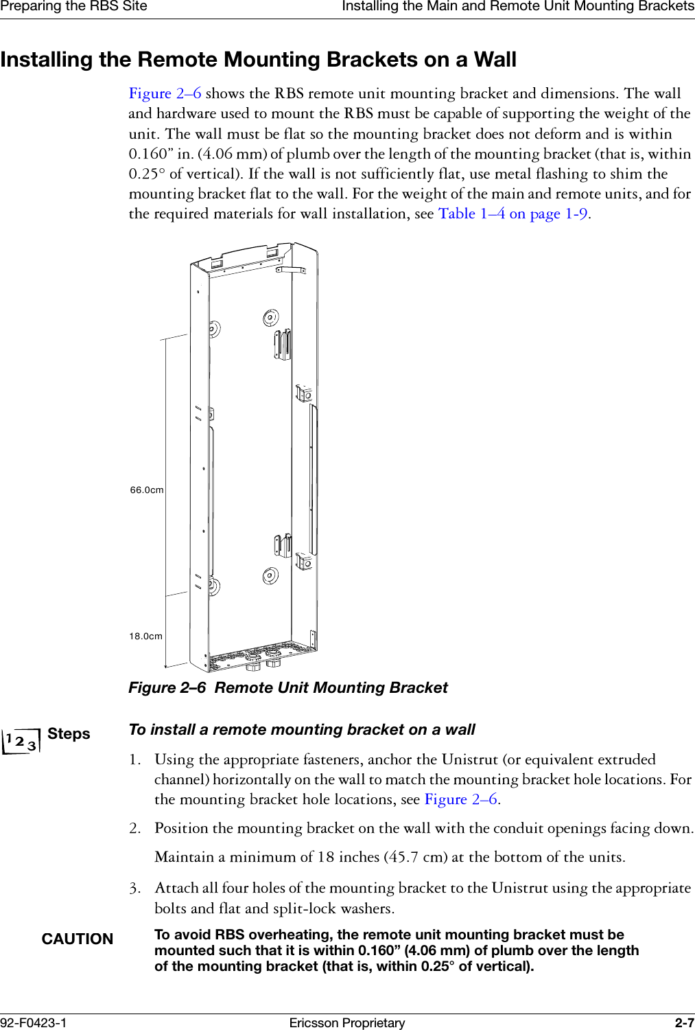 Preparing the RBS Site Installing the Main and Remote Unit Mounting Brackets92-F0423-1 Ericsson Proprietary 2-7Installing the Remote Mounting Brackets on a Wall)LJXUH &yen;VKRZVWKH5%6UHPRWHXQLWPRXQWLQJEUDFNHWDQGGLPHQVLRQV7KHZDOODQGKDUGZDUHXVHGWRPRXQWWKH5%6PXVWEHFDSDEOHRIVXSSRUWLQJWKHZHLJKWRIWKHXQLW7KHZDOOPXVWEHIODWVRWKHPRXQWLQJEUDFNHWGRHVQRWGHIRUPDQGLVZLWKLQ&uml;LQPPRISOXPERYHUWKHOHQJWKRIWKHPRXQWLQJEUDFNHWWKDWLVZLWKLQRIYHUWLFDO,IWKHZDOOLVQRWVXIILFLHQWO\IODWXVHPHWDOIODVKLQJWRVKLPWKHPRXQWLQJEUDFNHWIODWWRWKHZDOO)RUWKHZHLJKWRIWKHPDLQDQGUHPRWHXQLWVDQGIRUWKHUHTXLUHGPDWHULDOVIRUZDOOLQVWDOODWLRQVHH7DEOH &yen;RQSDJH Figure 2&ndash;6  Remote Unit Mounting BracketStepsTo install a remote mounting bracket on a wall 8VLQJWKHDSSURSULDWHIDVWHQHUVDQFKRUWKH8QLVWUXWRUHTXLYDOHQWH[WUXGHGFKDQQHOKRUL]RQWDOO\RQWKHZDOOWRPDWFKWKHPRXQWLQJEUDFNHWKROHORFDWLRQV)RUWKHPRXQWLQJEUDFNHWKROHORFDWLRQVVHH)LJXUH &yen; 3RVLWLRQWKHPRXQWLQJEUDFNHWRQWKHZDOOZLWKWKHFRQGXLWRSHQLQJVIDFLQJGRZQ0DLQWDLQDPLQLPXPRILQFKHVFPDWWKHERWWRPRIWKHXQLWV $WWDFKDOOIRXUKROHVRIWKHPRXQWLQJEUDFNHWWRWKH8QLVWUXWXVLQJWKHDSSURSULDWHEROWVDQGIODWDQGVSOLWORFNZDVKHUVCAUTIONTo avoid RBS overheating, the remote unit mounting bracket must be mounted such that it is within 0.160&rdquo; (4.06 mm) of plumb over the length of the mounting bracket (that is, within 0.25&deg; of vertical).66.0cm18.0cm