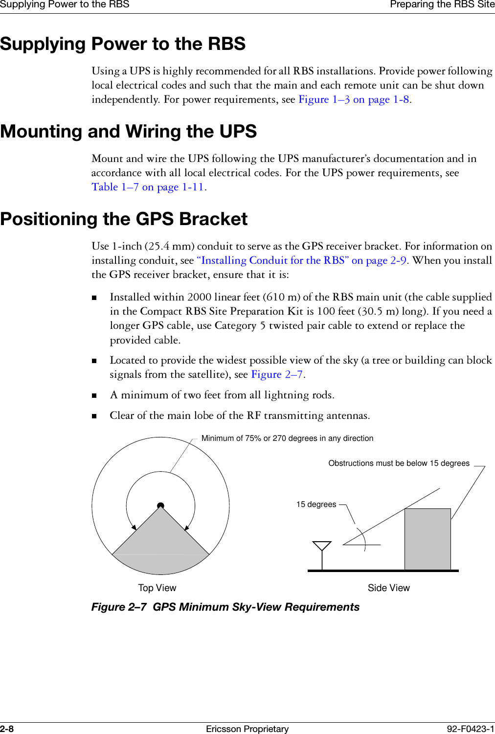 Supplying Power to the RBS Preparing the RBS Site2-8 Ericsson Proprietary 92-F0423-1Supplying Power to the RBS8VLQJD836LVKLJKO\UHFRPPHQGHGIRUDOO5%6LQVWDOODWLRQV3URYLGHSRZHUIROORZLQJORFDOHOHFWULFDOFRGHVDQGVXFKWKDWWKHPDLQDQGHDFKUHPRWHXQLWFDQEHVKXWGRZQLQGHSHQGHQWO\)RUSRZHUUHTXLUHPHQWVVHH)LJXUH &yen;RQSDJH Mounting and Wiring the UPS0RXQWDQGZLUHWKH836IROORZLQJWKH836PDQXIDFWXUHU&ordf;VGRFXPHQWDWLRQDQGLQDFFRUGDQFHZLWKDOOORFDOHOHFWULFDOFRGHV)RUWKH836SRZHUUHTXLUHPHQWVVHH7DEOH &yen;RQSDJH Positioning the GPS Bracket8VHLQFKPPFRQGXLWWRVHUYHDVWKH*36UHFHLYHUEUDFNHW)RULQIRUPDWLRQRQLQVWDOOLQJFRQGXLWVHH&sect;,QVWDOOLQJ&amp;RQGXLWIRUWKH5%6&uml;RQSDJH:KHQ\RXLQVWDOOWKH*36UHFHLYHUEUDFNHWHQVXUHWKDWLWLV,QVWDOOHGZLWKLQOLQHDUIHHWPRIWKH5%6PDLQXQLWWKHFDEOHVXSSOLHGLQWKH&amp;RPSDFW5%66LWH3UHSDUDWLRQ.LWLVIHHWPORQJ,I\RXQHHGDORQJHU*36FDEOHXVH&amp;DWHJRU\WZLVWHGSDLUFDEOHWRH[WHQGRUUHSODFHWKHSURYLGHGFDEOH/RFDWHGWRSURYLGHWKHZLGHVWSRVVLEOHYLHZRIWKHVN\DWUHHRUEXLOGLQJFDQEORFNVLJQDOVIURPWKHVDWHOOLWHVHH)LJXUH &yen;$PLQLPXPRIWZRIHHWIURPDOOOLJKWQLQJURGV&amp;OHDURIWKHPDLQOREHRIWKH5)WUDQVPLWWLQJDQWHQQDVFigure 2&ndash;7  GPS Minimum Sky-View RequirementsMinimum of 75% or 270 degrees in any direction15 degreesTop View Side ViewObstructions must be below 15 degrees