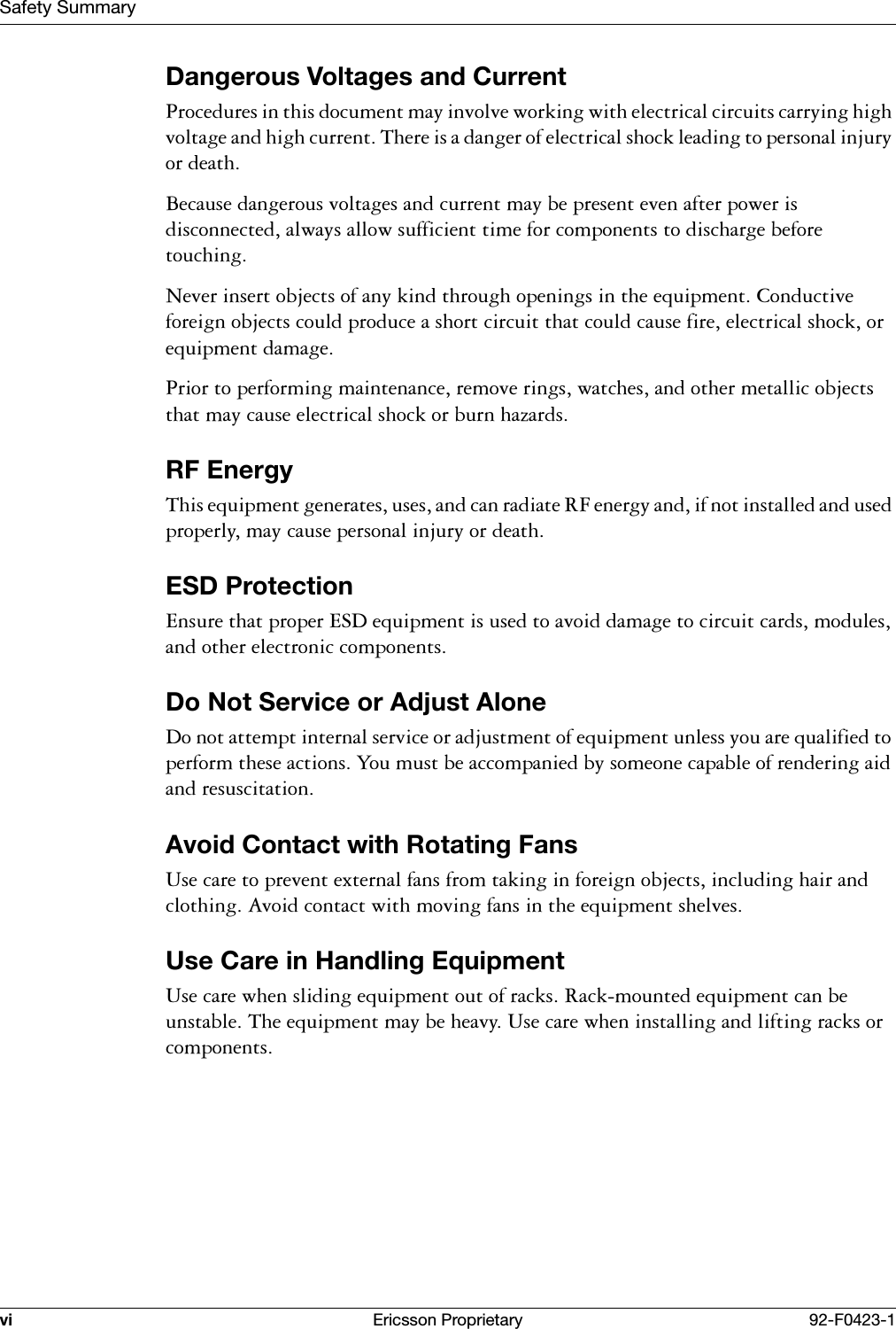Safety Summaryvi Ericsson Proprietary 92-F0423-1Dangerous Voltages and Current3URFHGXUHVLQWKLVGRFXPHQWPD\LQYROYHZRUNLQJZLWKHOHFWULFDOFLUFXLWVFDUU\LQJKLJKYROWDJHDQGKLJKFXUUHQW7KHUHLVDGDQJHURIHOHFWULFDOVKRFNOHDGLQJWRSHUVRQDOLQMXU\RUGHDWK%HFDXVHGDQJHURXVYROWDJHVDQGFXUUHQWPD\EHSUHVHQWHYHQDIWHUSRZHULVGLVFRQQHFWHGDOZD\VDOORZVXIILFLHQWWLPHIRUFRPSRQHQWVWRGLVFKDUJHEHIRUHWRXFKLQJ1HYHULQVHUWREMHFWVRIDQ\NLQGWKURXJKRSHQLQJVLQWKHHTXLSPHQW&amp;RQGXFWLYHIRUHLJQREMHFWVFRXOGSURGXFHDVKRUWFLUFXLWWKDWFRXOGFDXVHILUHHOHFWULFDOVKRFNRUHTXLSPHQWGDPDJH3ULRUWRSHUIRUPLQJPDLQWHQDQFHUHPRYHULQJVZDWFKHVDQGRWKHUPHWDOOLFREMHFWVWKDWPD\FDXVHHOHFWULFDOVKRFNRUEXUQKD]DUGVRF Energy7KLVHTXLSPHQWJHQHUDWHVXVHVDQGFDQUDGLDWH5)HQHUJ\DQGLIQRWLQVWDOOHGDQGXVHGSURSHUO\PD\FDXVHSHUVRQDOLQMXU\RUGHDWKESD Protection(QVXUHWKDWSURSHU(6'HTXLSPHQWLVXVHGWRDYRLGGDPDJHWRFLUFXLWFDUGVPRGXOHVDQGRWKHUHOHFWURQLFFRPSRQHQWVDo Not Service or Adjust Alone'RQRWDWWHPSWLQWHUQDOVHUYLFHRUDGMXVWPHQWRIHTXLSPHQWXQOHVV\RXDUHTXDOLILHGWRSHUIRUPWKHVHDFWLRQV<RXPXVWEHDFFRPSDQLHGE\VRPHRQHFDSDEOHRIUHQGHULQJDLGDQGUHVXVFLWDWLRQAvoid Contact with Rotating Fans8VHFDUHWRSUHYHQWH[WHUQDOIDQVIURPWDNLQJLQIRUHLJQREMHFWVLQFOXGLQJKDLUDQGFORWKLQJ$YRLGFRQWDFWZLWKPRYLQJIDQVLQWKHHTXLSPHQWVKHOYHVUse Care in Handling Equipment8VHFDUHZKHQVOLGLQJHTXLSPHQWRXWRIUDFNV5DFNPRXQWHGHTXLSPHQWFDQEHXQVWDEOH7KHHTXLSPHQWPD\EHKHDY\8VHFDUHZKHQLQVWDOOLQJDQGOLIWLQJUDFNVRUFRPSRQHQWV