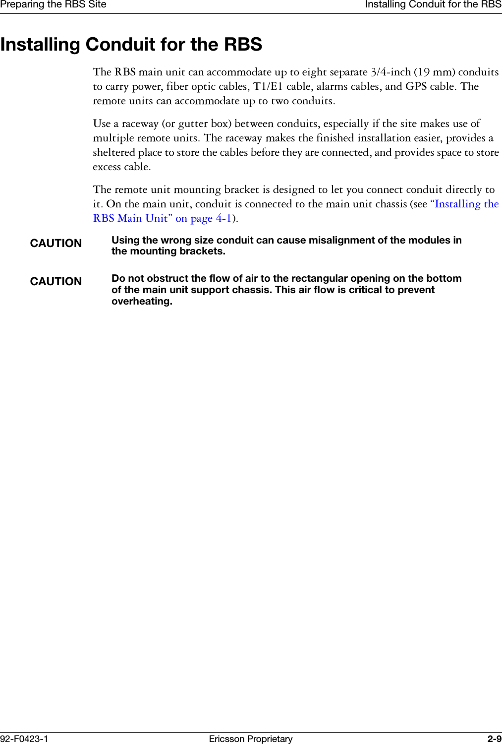 Preparing the RBS Site Installing Conduit for the RBS92-F0423-1 Ericsson Proprietary 2-9Installing Conduit for the RBS7KH5%6PDLQXQLWFDQDFFRPPRGDWHXSWRHLJKWVHSDUDWHLQFKPPFRQGXLWVWRFDUU\SRZHUILEHURSWLFFDEOHV7(FDEOHDODUPVFDEOHVDQG*36FDEOH7KHUHPRWHXQLWVFDQDFFRPPRGDWHXSWRWZRFRQGXLWV8VHDUDFHZD\RUJXWWHUER[EHWZHHQFRQGXLWVHVSHFLDOO\LIWKHVLWHPDNHVXVHRIPXOWLSOHUHPRWHXQLWV7KHUDFHZD\PDNHVWKHILQLVKHGLQVWDOODWLRQHDVLHUSURYLGHVDVKHOWHUHGSODFHWRVWRUHWKHFDEOHVEHIRUHWKH\DUHFRQQHFWHGDQGSURYLGHVVSDFHWRVWRUHH[FHVVFDEOH7KHUHPRWHXQLWPRXQWLQJEUDFNHWLVGHVLJQHGWROHW\RXFRQQHFWFRQGXLWGLUHFWO\WRLW2QWKHPDLQXQLWFRQGXLWLVFRQQHFWHGWRWKHPDLQXQLWFKDVVLVVHH&sect;,QVWDOOLQJWKH5%60DLQ8QLW&uml;RQSDJHCAUTIONUsing the wrong size conduit can cause misalignment of the modules in the mounting brackets.CAUTIONDo not obstruct the flow of air to the rectangular opening on the bottom of the main unit support chassis. This air flow is critical to prevent overheating.