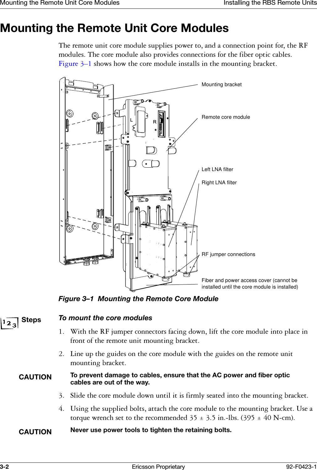 Mounting the Remote Unit Core Modules Installing the RBS Remote Units3-2 Ericsson Proprietary 92-F0423-1Mounting the Remote Unit Core Modules7KHUHPRWHXQLWFRUHPRGXOHVXSSOLHVSRZHUWRDQGDFRQQHFWLRQSRLQWIRUWKH5)PRGXOHV7KHFRUHPRGXOHDOVRSURYLGHVFRQQHFWLRQVIRUWKHILEHURSWLFFDEOHV)LJXUH &yen;VKRZVKRZWKHFRUHPRGXOHLQVWDOOVLQWKHPRXQWLQJEUDFNHWFigure 3&ndash;1  Mounting the Remote Core Module StepsTo mount the core modules :LWKWKH5)MXPSHUFRQQHFWRUVIDFLQJGRZQOLIWWKHFRUHPRGXOHLQWRSODFHLQIURQWRIWKHUHPRWHXQLWPRXQWLQJEUDFNHW /LQHXSWKHJXLGHVRQWKHFRUHPRGXOHZLWKWKHJXLGHVRQWKHUHPRWHXQLWPRXQWLQJEUDFNHWCAUTIONTo prevent damage to cables, ensure that the AC power and fiber optic cables are out of the way. 6OLGHWKHFRUHPRGXOHGRZQXQWLOLWLVILUPO\VHDWHGLQWRWKHPRXQWLQJEUDFNHW 8VLQJWKHVXSSOLHGEROWVDWWDFKWKHFRUHPRGXOHWRWKHPRXQWLQJEUDFNHW8VHDWRUTXHZUHQFKVHWWRWKHUHFRPPHQGHGLQOEV1FPCAUTIONNever use power tools to tighten the retaining bolts.LRMounting bracketRemote core moduleLeft LNA filterRight LNA filterRF jumper connectionsFiber and power access cover (cannot be installed until the core module is installed)