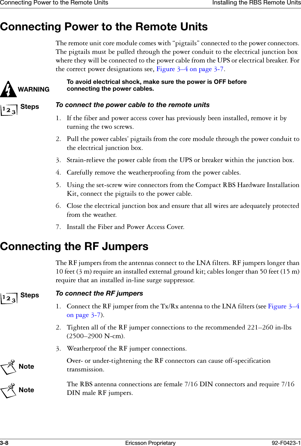 Connecting Power to the Remote Units Installing the RBS Remote Units3-8 Ericsson Proprietary 92-F0423-1Connecting Power to the Remote Units7KHUHPRWHXQLWFRUHPRGXOHFRPHVZLWK&sect;SLJWDLOV&uml;FRQQHFWHGWRWKHSRZHUFRQQHFWRUV7KHSLJWDLOVPXVWEHSXOOHGWKURXJKWKHSRZHUFRQGXLWWRWKHHOHFWULFDOMXQFWLRQER[ZKHUHWKH\ZLOOEHFRQQHFWHGWRWKHSRZHUFDEOHIURPWKH836RUHOHFWULFDOEUHDNHU)RUWKHFRUUHFWSRZHUGHVLJQDWLRQVVHH)LJXUH &yen;RQSDJH WARNINGTo avoid electrical shock, make sure the power is OFF before connecting the power cables.StepsTo connect the power cable to the remote units ,IWKHILEHUDQGSRZHUDFFHVVFRYHUKDVSUHYLRXVO\EHHQLQVWDOOHGUHPRYHLWE\WXUQLQJWKHWZRVFUHZV 3XOOWKHSRZHUFDEOHV&ordf;SLJWDLOVIURPWKHFRUHPRGXOHWKURXJKWKHSRZHUFRQGXLWWRWKHHOHFWULFDOMXQFWLRQER[ 6WUDLQUHOLHYHWKHSRZHUFDEOHIURPWKH836RUEUHDNHUZLWKLQWKHMXQFWLRQER[ &amp;DUHIXOO\UHPRYHWKHZHDWKHUSURRILQJIURPWKHSRZHUFDEOHV 8VLQJWKHVHWVFUHZZLUHFRQQHFWRUVIURPWKH&amp;RPSDFW5%6+DUGZDUH,QVWDOODWLRQ.LWFRQQHFWWKHSLJWDLOVWRWKHSRZHUFDEOH &amp;ORVHWKHHOHFWULFDOMXQFWLRQER[DQGHQVXUHWKDWDOOZLUHVDUHDGHTXDWHO\SURWHFWHGIURPWKHZHDWKHU ,QVWDOOWKH)LEHUDQG3RZHU$FFHVV&amp;RYHUConnecting the RF Jumpers 7KH5)MXPSHUVIURPWKHDQWHQQDVFRQQHFWWRWKH/1$ILOWHUV5)MXPSHUVORQJHUWKDQIHHWPUHTXLUHDQLQVWDOOHGH[WHUQDOJURXQGNLWFDEOHVORQJHUWKDQIHHWPUHTXLUHWKDWDQLQVWDOOHGLQOLQHVXUJHVXSSUHVVRUStepsTo connect the RF jumpers &amp;RQQHFWWKH5)MXPSHUIURPWKH7[5[DQWHQQDWRWKH/1$ILOWHUVVHH)LJXUH &yen;RQSDJH  7LJKWHQDOORIWKH5)MXPSHUFRQQHFWLRQVWRWKHUHFRPPHQGHG&yen;LQOEV&yen;1FP :HDWKHUSURRIWKH5)MXPSHUFRQQHFWLRQVNote2YHURUXQGHUWLJKWHQLQJWKH5)FRQQHFWRUVFDQFDXVHRIIVSHFLILFDWLRQWUDQVPLVVLRQNote7KH5%6DQWHQQDFRQQHFWLRQVDUHIHPDOH',1FRQQHFWRUVDQGUHTXLUH',1PDOH5)MXPSHUV