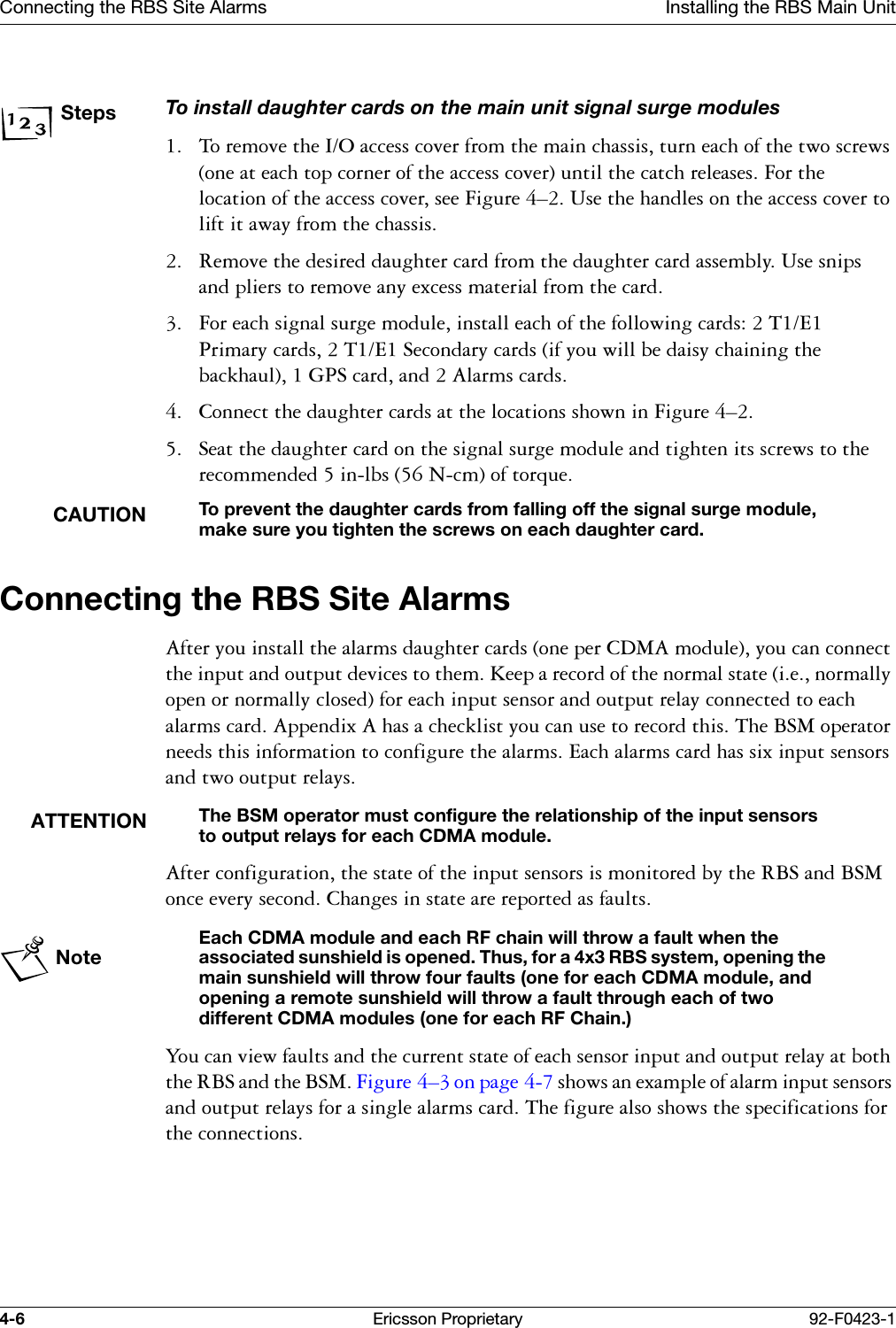 Connecting the RBS Site Alarms Installing the RBS Main Unit4-6 Ericsson Proprietary 92-F0423-1StepsTo install daughter cards on the main unit signal surge modules  7RUHPRYHWKH,2DFFHVVFRYHUIURPWKHPDLQFKDVVLVWXUQHDFKRIWKHWZRVFUHZVRQHDWHDFKWRSFRUQHURIWKHDFFHVVFRYHUXQWLOWKHFDWFKUHOHDVHV)RUWKHORFDWLRQRIWKHDFFHVVFRYHUVHH)LJXUH &yen;8VHWKHKDQGOHVRQWKHDFFHVVFRYHUWROLIWLWDZD\IURPWKHFKDVVLV 5HPRYHWKHGHVLUHGGDXJKWHUFDUGIURPWKHGDXJKWHUFDUGDVVHPEO\8VHVQLSVDQGSOLHUVWRUHPRYHDQ\H[FHVVPDWHULDOIURPWKHFDUG )RUHDFKVLJQDOVXUJHPRGXOHLQVWDOOHDFKRIWKHIROORZLQJFDUGV7(3ULPDU\FDUGV7(6HFRQGDU\FDUGVLI\RXZLOOEHGDLV\FKDLQLQJWKHEDFNKDXO*36FDUGDQG$ODUPVFDUGV &amp;RQQHFWWKHGDXJKWHUFDUGVDWWKHORFDWLRQVVKRZQLQ)LJXUH &yen; 6HDWWKHGDXJKWHUFDUGRQWKHVLJQDOVXUJHPRGXOHDQGWLJKWHQLWVVFUHZVWRWKHUHFRPPHQGHGLQOEV1FPRIWRUTXHCAUTIONTo prevent the daughter cards from falling off the signal surge module, make sure you tighten the screws on each daughter card.Connecting the RBS Site Alarms $IWHU\RXLQVWDOOWKHDODUPVGDXJKWHUFDUGVRQHSHU&amp;'0$PRGXOH\RXFDQFRQQHFWWKHLQSXWDQGRXWSXWGHYLFHVWRWKHP.HHSDUHFRUGRIWKHQRUPDOVWDWHLHQRUPDOO\RSHQRUQRUPDOO\FORVHGIRUHDFKLQSXWVHQVRUDQGRXWSXWUHOD\FRQQHFWHGWRHDFKDODUPVFDUG$SSHQGL[$KDVDFKHFNOLVW\RXFDQXVHWRUHFRUGWKLV7KH%60RSHUDWRUQHHGVWKLVLQIRUPDWLRQWRFRQILJXUHWKHDODUPV(DFKDODUPVFDUGKDVVL[LQSXWVHQVRUVDQGWZRRXWSXWUHOD\VATTENTIONThe BSM operator must configure the relationship of the input sensors to output relays for each CDMA module.$IWHUFRQILJXUDWLRQWKHVWDWHRIWKHLQSXWVHQVRUVLVPRQLWRUHGE\WKH5%6DQG%60RQFHHYHU\VHFRQG&amp;KDQJHVLQVWDWHDUHUHSRUWHGDVIDXOWVNoteEach CDMA module and each RF chain will throw a fault when the associated sunshield is opened. Thus, for a 4x3 RBS system, opening the main sunshield will throw four faults (one for each CDMA module, and opening a remote sunshield will throw a fault through each of two different CDMA modules (one for each RF Chain.)<RXFDQYLHZIDXOWVDQGWKHFXUUHQWVWDWHRIHDFKVHQVRULQSXWDQGRXWSXWUHOD\DWERWKWKH5%6DQGWKH%60)LJXUH &yen;RQSDJH VKRZVDQH[DPSOHRIDODUPLQSXWVHQVRUVDQGRXWSXWUHOD\VIRUDVLQJOHDODUPVFDUG7KHILJXUHDOVRVKRZVWKHVSHFLILFDWLRQVIRUWKHFRQQHFWLRQV