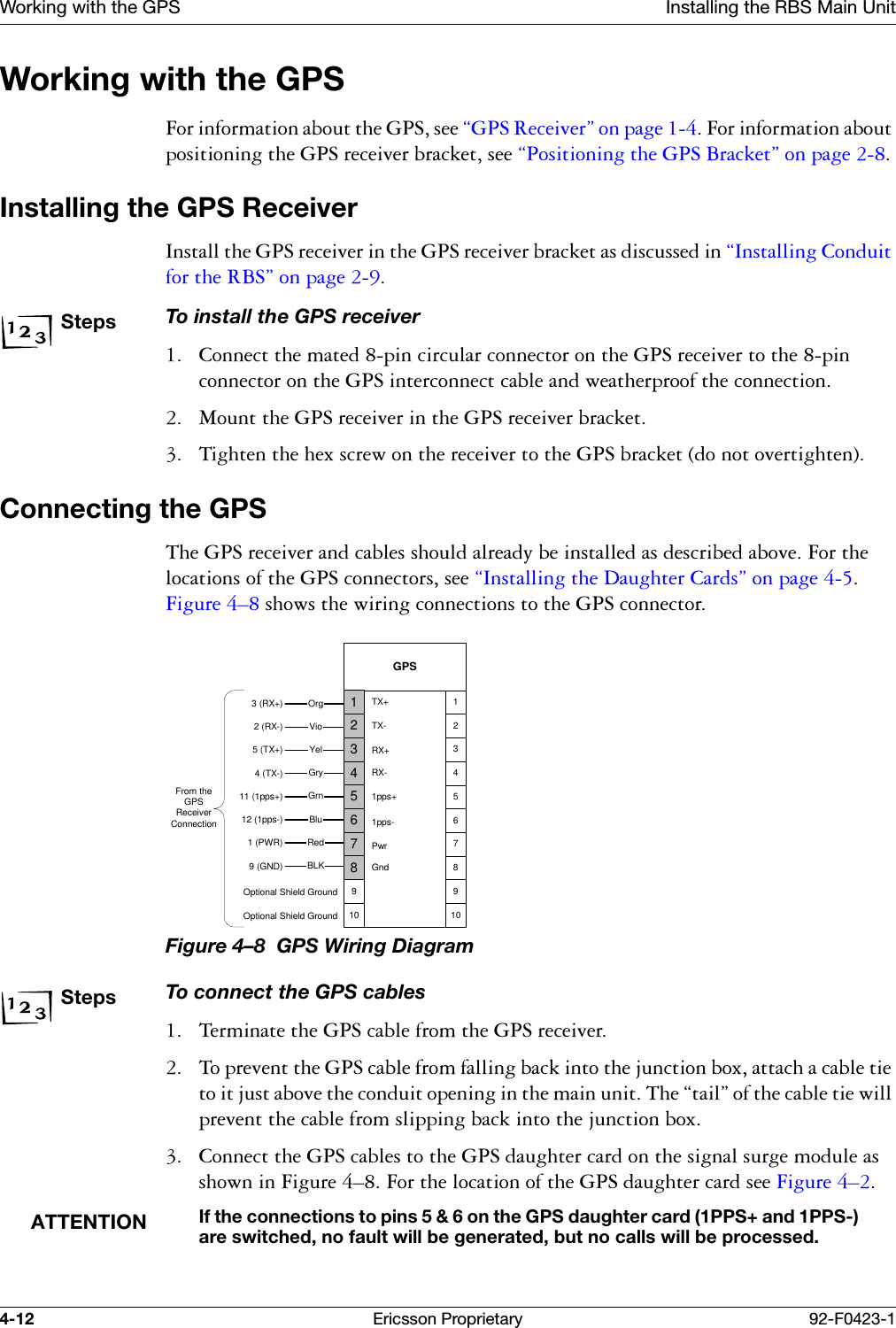 Working with the GPS Installing the RBS Main Unit4-12 Ericsson Proprietary 92-F0423-1Working with the GPS)RULQIRUPDWLRQDERXWWKH*36VHH&sect;*365HFHLYHU&uml;RQSDJH)RULQIRUPDWLRQDERXWSRVLWLRQLQJWKH*36UHFHLYHUEUDFNHWVHH&sect;3RVLWLRQLQJWKH*36%UDFNHW&uml;RQSDJHInstalling the GPS Receiver,QVWDOOWKH*36UHFHLYHULQWKH*36UHFHLYHUEUDFNHWDVGLVFXVVHGLQ&sect;,QVWDOOLQJ&amp;RQGXLWIRUWKH5%6&uml;RQSDJHStepsTo install the GPS receiver &amp;RQQHFWWKHPDWHGSLQFLUFXODUFRQQHFWRURQWKH*36UHFHLYHUWRWKHSLQFRQQHFWRURQWKH*36LQWHUFRQQHFWFDEOHDQGZHDWKHUSURRIWKHFRQQHFWLRQ 0RXQWWKH*36UHFHLYHULQWKH*36UHFHLYHUEUDFNHW 7LJKWHQWKHKH[VFUHZRQWKHUHFHLYHUWRWKH*36EUDFNHWGRQRWRYHUWLJKWHQConnecting the GPS7KH*36UHFHLYHUDQGFDEOHVVKRXOGDOUHDG\EHLQVWDOOHGDVGHVFULEHGDERYH)RUWKHORFDWLRQVRIWKH*36FRQQHFWRUVVHH&sect;,QVWDOOLQJWKH'DXJKWHU&amp;DUGV&uml;RQSDJH)LJXUH &yen;VKRZVWKHZLULQJFRQQHFWLRQVWRWKH*36FRQQHFWRUFigure 4&ndash;8  GPS Wiring DiagramStepsTo connect the GPS cables 7HUPLQDWHWKH*36FDEOHIURPWKH*36UHFHLYHU 7RSUHYHQWWKH*36FDEOHIURPIDOOLQJEDFNLQWRWKHMXQFWLRQER[DWWDFKDFDEOHWLHWRLWMXVWDERYHWKHFRQGXLWRSHQLQJLQWKHPDLQXQLW7KH&sect;WDLO&uml;RIWKHFDEOHWLHZLOOSUHYHQWWKHFDEOHIURPVOLSSLQJEDFNLQWRWKHMXQFWLRQER[ &amp;RQQHFWWKH*36FDEOHVWRWKH*36GDXJKWHUFDUGRQWKHVLJQDOVXUJHPRGXOHDVVKRZQLQ)LJXUH &yen;)RUWKHORFDWLRQRIWKH*36GDXJKWHUFDUGVHH)LJXUH &yen;ATTENTIONIf the connections to pins 5 &amp; 6 on the GPS daughter card (1PPS+ and 1PPS-) are switched, no fault will be generated, but no calls will be processed.From theGPSReceiverConnectionOptional Shield GroundBLK3 (RX+)2 (RX-)5 (TX+)4 (TX-)11 (1pps+)12 (1pps-)1 (PWR)9 (GND)RedBluGrnGryYelVioOrgGPS7865910432112345678910TX+TX-RX+RX-1pps+1pps-PwrGndOptional Shield Ground