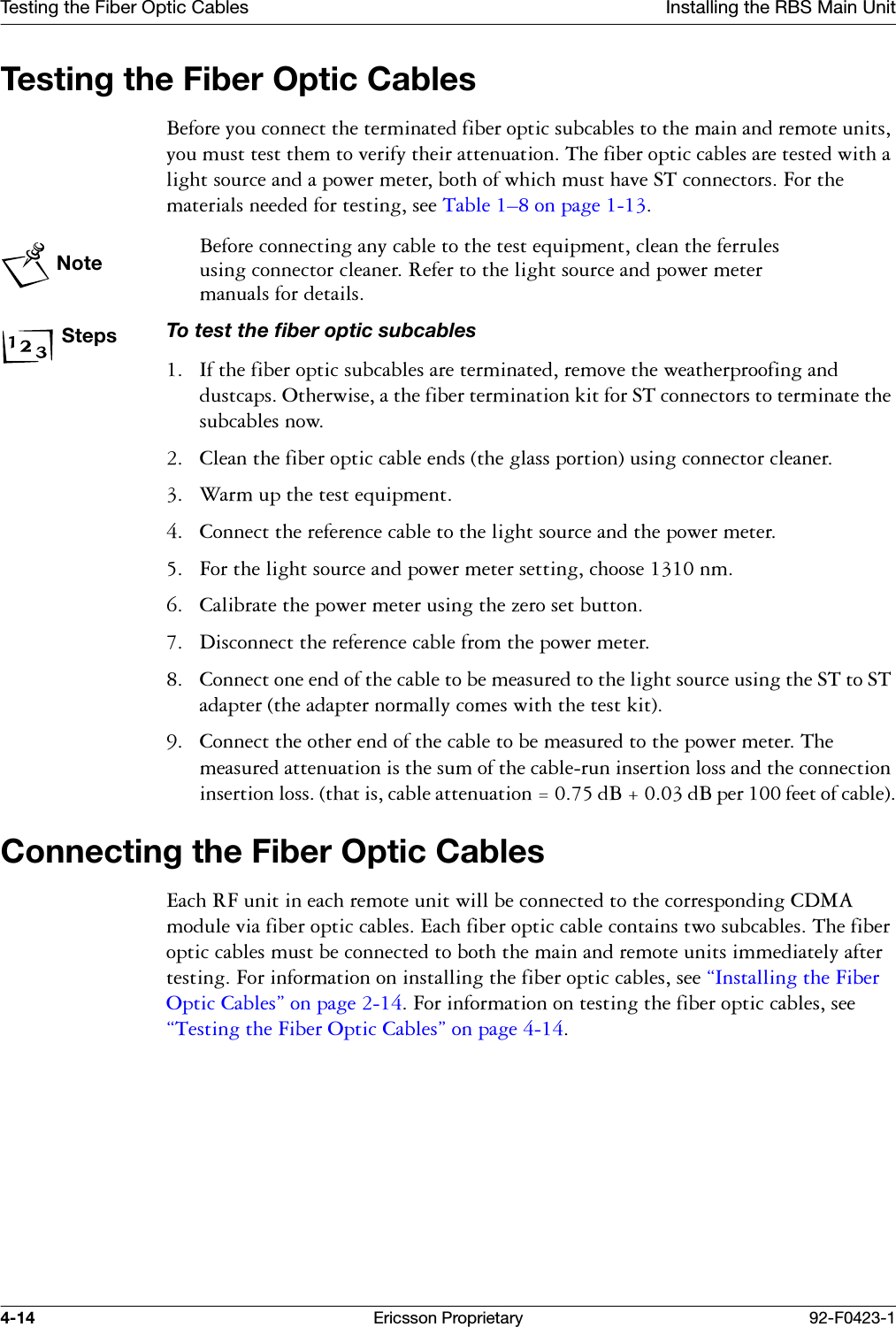 Testing the Fiber Optic Cables Installing the RBS Main Unit4-14 Ericsson Proprietary 92-F0423-1Testing the Fiber Optic Cables%HIRUH\RXFRQQHFWWKHWHUPLQDWHGILEHURSWLFVXEFDEOHVWRWKHPDLQDQGUHPRWHXQLWV\RXPXVWWHVWWKHPWRYHULI\WKHLUDWWHQXDWLRQ7KHILEHURSWLFFDEOHVDUHWHVWHGZLWKDOLJKWVRXUFHDQGDSRZHUPHWHUERWKRIZKLFKPXVWKDYH67FRQQHFWRUV)RUWKHPDWHULDOVQHHGHGIRUWHVWLQJVHH7DEOH &yen;RQSDJH Note%HIRUHFRQQHFWLQJDQ\FDEOHWRWKHWHVWHTXLSPHQWFOHDQWKHIHUUXOHVXVLQJFRQQHFWRUFOHDQHU5HIHUWRWKHOLJKWVRXUFHDQGSRZHUPHWHUPDQXDOVIRUGHWDLOVStepsTo test the fiber optic subcables ,IWKHILEHURSWLFVXEFDEOHVDUHWHUPLQDWHGUHPRYHWKHZHDWKHUSURRILQJDQGGXVWFDSV2WKHUZLVHDWKHILEHUWHUPLQDWLRQNLWIRU67FRQQHFWRUVWRWHUPLQDWHWKHVXEFDEOHVQRZ &amp;OHDQWKHILEHURSWLFFDEOHHQGVWKHJODVVSRUWLRQXVLQJFRQQHFWRUFOHDQHU :DUPXSWKHWHVWHTXLSPHQW &amp;RQQHFWWKHUHIHUHQFHFDEOHWRWKHOLJKWVRXUFHDQGWKHSRZHUPHWHU )RUWKHOLJKWVRXUFHDQGSRZHUPHWHUVHWWLQJFKRRVHQP &amp;DOLEUDWHWKHSRZHUPHWHUXVLQJWKH]HURVHWEXWWRQ 'LVFRQQHFWWKHUHIHUHQFHFDEOHIURPWKHSRZHUPHWHU &amp;RQQHFWRQHHQGRIWKHFDEOHWREHPHDVXUHGWRWKHOLJKWVRXUFHXVLQJWKH67WR67DGDSWHUWKHDGDSWHUQRUPDOO\FRPHVZLWKWKHWHVWNLW &amp;RQQHFWWKHRWKHUHQGRIWKHFDEOHWREHPHDVXUHGWRWKHSRZHUPHWHU7KHPHDVXUHGDWWHQXDWLRQLVWKHVXPRIWKHFDEOHUXQLQVHUWLRQORVVDQGWKHFRQQHFWLRQLQVHUWLRQORVVWKDWLVFDEOHDWWHQXDWLRQ G%G%SHUIHHWRIFDEOHConnecting the Fiber Optic Cables(DFK5)XQLWLQHDFKUHPRWHXQLWZLOOEHFRQQHFWHGWRWKHFRUUHVSRQGLQJ&amp;'0$PRGXOHYLDILEHURSWLFFDEOHV(DFKILEHURSWLFFDEOHFRQWDLQVWZRVXEFDEOHV7KHILEHURSWLFFDEOHVPXVWEHFRQQHFWHGWRERWKWKHPDLQDQGUHPRWHXQLWVLPPHGLDWHO\DIWHUWHVWLQJ)RULQIRUPDWLRQRQLQVWDOOLQJWKHILEHURSWLFFDEOHVVHH&sect;,QVWDOOLQJWKH)LEHU2SWLF&amp;DEOHV&uml;RQSDJH)RULQIRUPDWLRQRQWHVWLQJWKHILEHURSWLFFDEOHVVHH&sect;7HVWLQJWKH)LEHU2SWLF&amp;DEOHV&uml;RQSDJH