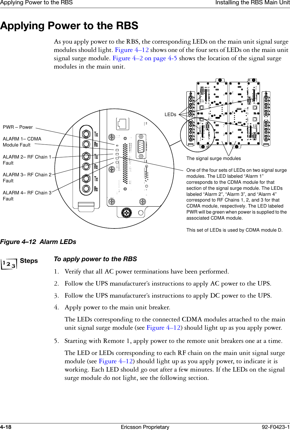 Applying Power to the RBS Installing the RBS Main Unit4-18 Ericsson Proprietary 92-F0423-1Applying Power to the RBS$V\RXDSSO\SRZHUWRWKH5%6WKHFRUUHVSRQGLQJ/('VRQWKHPDLQXQLWVLJQDOVXUJHPRGXOHVVKRXOGOLJKW)LJXUH &yen;VKRZVRQHRIWKHIRXUVHWVRI/('VRQWKHPDLQXQLWVLJQDOVXUJHPRGXOH)LJXUH &yen;RQSDJH VKRZVWKHORFDWLRQRIWKHVLJQDOVXUJHPRGXOHVLQWKHPDLQXQLWFigure 4&ndash;12  Alarm LEDsStepsTo apply power to the RBS 9HULI\WKDWDOO$&amp;SRZHUWHUPLQDWLRQVKDYHEHHQSHUIRUPHG )ROORZWKH836PDQXIDFWXUHU&ordf;VLQVWUXFWLRQVWRDSSO\$&amp;SRZHUWRWKH836 )ROORZWKH836PDQXIDFWXUHU&ordf;VLQVWUXFWLRQVWRDSSO\'&amp;SRZHUWRWKH836 $SSO\SRZHUWRWKHPDLQXQLWEUHDNHU7KH/('VFRUUHVSRQGLQJWRWKHFRQQHFWHG&amp;'0$PRGXOHVDWWDFKHGWRWKHPDLQXQLWVLJQDOVXUJHPRGXOHVHH)LJXUH &yen;VKRXOGOLJKWXSDV\RXDSSO\SRZHU 6WDUWLQJZLWK5HPRWHDSSO\SRZHUWRWKHUHPRWHXQLWEUHDNHUVRQHDWDWLPH7KH/('RU/('VFRUUHVSRQGLQJWRHDFK5)FKDLQRQWKHPDLQXQLWVLJQDOVXUJHPRGXOHVHH)LJXUH &yen;VKRXOGOLJKWXSDV\RXDSSO\SRZHUWRLQGLFDWHLWLVZRUNLQJ(DFK/('VKRXOGJRRXWDIWHUDIHZPLQXWHV,IWKH/('VRQWKHVLJQDOVXUJHPRGXOHGRQRWOLJKWVHHWKHIROORZLQJVHFWLRQThe signal surge modulesOne of the four sets of LEDs on two signal surge modules. The LED labeled &ldquo;Alarm 1&rdquo; corresponds to the CDMA module for that section of the signal surge module. The LEDs labeled &ldquo;Alarm 2&rdquo;, &ldquo;Alarm 3&rdquo;, and &ldquo;Alarm 4&rdquo; correspond to RF Chains 1, 2, and 3 for that CDMA module, respectively. The LED labeled PWR will be green when power is supplied to the associated CDMA module.This set of LEDs is used by CDMA module D.LEDsPWR &ndash; PowerALARM 1&ndash; CDMA Module FaultALARM 2&ndash; RF Chain 1 FaultALARM 3&ndash; RF Chain 2 FaultALARM 4&ndash; RF Chain 3 Fault