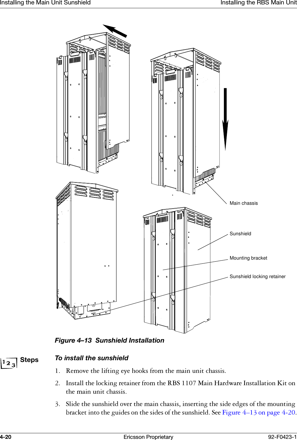 Installing the Main Unit Sunshield Installing the RBS Main Unit4-20 Ericsson Proprietary 92-F0423-1Figure 4&ndash;13  Sunshield Installation StepsTo install the sunshield 5HPRYHWKHOLIWLQJH\HKRRNVIURPWKHPDLQXQLWFKDVVLV ,QVWDOOWKHORFNLQJUHWDLQHUIURPWKH5%60DLQ+DUGZDUH,QVWDOODWLRQ.LWRQWKHPDLQXQLWFKDVVLV 6OLGHWKHVXQVKLHOGRYHUWKHPDLQFKDVVLVLQVHUWLQJWKHVLGHHGJHVRIWKHPRXQWLQJEUDFNHWLQWRWKHJXLGHVRQWKHVLGHVRIWKHVXQVKLHOG6HH)LJXUH &yen;RQSDJH Main chassisSunshieldMounting bracketSunshield locking retainer