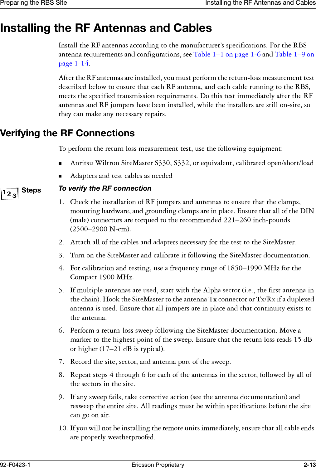 Preparing the RBS Site Installing the RF Antennas and Cables92-F0423-1 Ericsson Proprietary 2-13Installing the RF Antennas and Cables,QVWDOOWKH5)DQWHQQDVDFFRUGLQJWRWKHPDQXIDFWXUHU&ordf;VVSHFLILFDWLRQV)RUWKH5%6DQWHQQDUHTXLUHPHQWVDQGFRQILJXUDWLRQVVHH7DEOH &yen;RQSDJH DQG7DEOH &yen;RQSDJH $IWHUWKH5)DQWHQQDVDUHLQVWDOOHG\RXPXVWSHUIRUPWKHUHWXUQORVVPHDVXUHPHQWWHVWGHVFULEHGEHORZWRHQVXUHWKDWHDFK5)DQWHQQDDQGHDFKFDEOHUXQQLQJWRWKH5%6PHHWVWKHVSHFLILHGWUDQVPLVVLRQUHTXLUHPHQWV'RWKLVWHVWLPPHGLDWHO\DIWHUWKH5)DQWHQQDVDQG5)MXPSHUVKDYHEHHQLQVWDOOHGZKLOHWKHLQVWDOOHUVDUHVWLOORQVLWHVRWKH\FDQPDNHDQ\QHFHVVDU\UHSDLUVVerifying the RF Connections7RSHUIRUPWKHUHWXUQORVVPHDVXUHPHQWWHVWXVHWKHIROORZLQJHTXLSPHQW$QULWVX:LOWURQ6LWH0DVWHU66RUHTXLYDOHQWFDOLEUDWHGRSHQVKRUWORDG$GDSWHUVDQGWHVWFDEOHVDVQHHGHGStepsTo verify the RF connection &amp;KHFNWKHLQVWDOODWLRQRI5)MXPSHUVDQGDQWHQQDVWRHQVXUHWKDWWKHFODPSVPRXQWLQJKDUGZDUHDQGJURXQGLQJFODPSVDUHLQSODFH(QVXUHWKDWDOORIWKH',1PDOHFRQQHFWRUVDUHWRUTXHGWRWKHUHFRPPHQGHG&yen;LQFKSRXQGV&yen;1FP $WWDFKDOORIWKHFDEOHVDQGDGDSWHUVQHFHVVDU\IRUWKHWHVWWRWKH6LWH0DVWHU 7XUQRQWKH6LWH0DVWHUDQGFDOLEUDWHLWIROORZLQJWKH6LWH0DVWHUGRFXPHQWDWLRQ )RUFDOLEUDWLRQDQGWHVWLQJXVHDIUHTXHQF\UDQJHRI&yen;0+]IRUWKH&amp;RPSDFW0+] ,IPXOWLSOHDQWHQQDVDUHXVHGVWDUWZLWKWKH$OSKDVHFWRULHWKHILUVWDQWHQQDLQWKHFKDLQ+RRNWKH6LWH0DVWHUWRWKHDQWHQQD7[FRQQHFWRURU7[5[LIDGXSOH[HGDQWHQQDLVXVHG(QVXUHWKDWDOOMXPSHUVDUHLQSODFHDQGWKDWFRQWLQXLW\H[LVWVWRWKHDQWHQQD 3HUIRUPDUHWXUQORVVVZHHSIROORZLQJWKH6LWH0DVWHUGRFXPHQWDWLRQ0RYHDPDUNHUWRWKHKLJKHVWSRLQWRIWKHVZHHS(QVXUHWKDWWKHUHWXUQORVVUHDGVG%RUKLJKHU&yen;G%LVW\SLFDO 5HFRUGWKHVLWHVHFWRUDQGDQWHQQDSRUWRIWKHVZHHS 5HSHDWVWHSVWKURXJKIRUHDFKRIWKHDQWHQQDVLQWKHVHFWRUIROORZHGE\DOORIWKHVHFWRUVLQWKHVLWH ,IDQ\VZHHSIDLOVWDNHFRUUHFWLYHDFWLRQVHHWKHDQWHQQDGRFXPHQWDWLRQDQGUHVZHHSWKHHQWLUHVLWH$OOUHDGLQJVPXVWEHZLWKLQVSHFLILFDWLRQVEHIRUHWKHVLWHFDQJRRQDLU ,I\RXZLOOQRWEHLQVWDOOLQJWKHUHPRWHXQLWVLPPHGLDWHO\HQVXUHWKDWDOOFDEOHHQGVDUHSURSHUO\ZHDWKHUSURRIHG