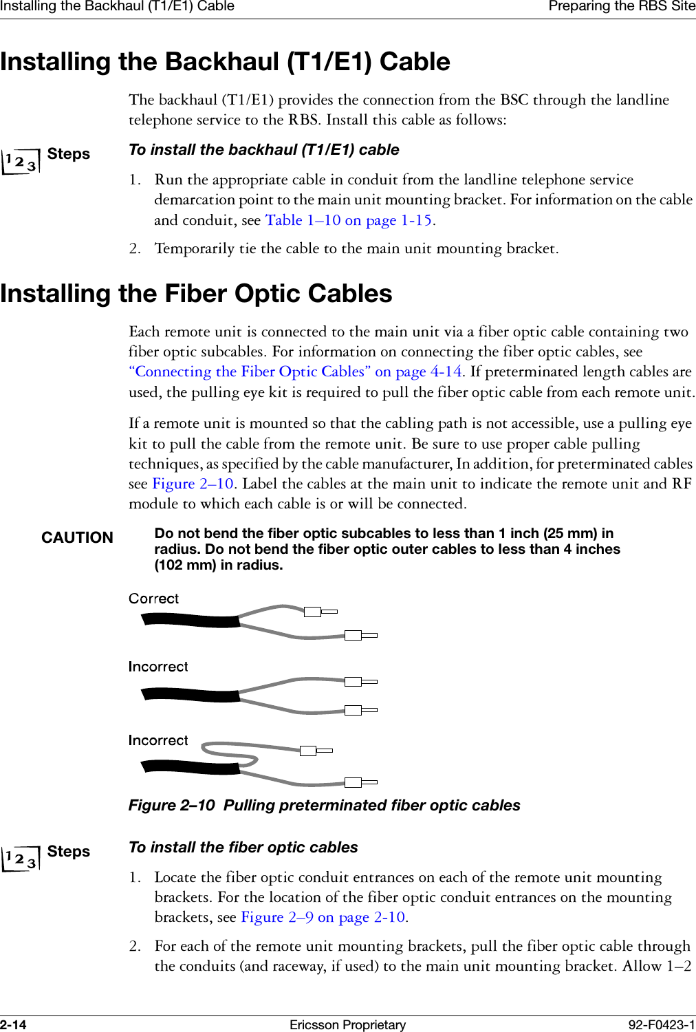 Installing the Backhaul (T1/E1) Cable Preparing the RBS Site2-14 Ericsson Proprietary 92-F0423-1Installing the Backhaul (T1/E1) Cable7KHEDFNKDXO7(SURYLGHVWKHFRQQHFWLRQIURPWKH%6&amp;WKURXJKWKHODQGOLQHWHOHSKRQHVHUYLFHWRWKH5%6,QVWDOOWKLVFDEOHDVIROORZVStepsTo install the backhaul (T1/E1) cable 5XQWKHDSSURSULDWHFDEOHLQFRQGXLWIURPWKHODQGOLQHWHOHSKRQHVHUYLFHGHPDUFDWLRQSRLQWWRWKHPDLQXQLWPRXQWLQJEUDFNHW)RULQIRUPDWLRQRQWKHFDEOHDQGFRQGXLWVHH7DEOH &yen;RQSDJH  7HPSRUDULO\WLHWKHFDEOHWRWKHPDLQXQLWPRXQWLQJEUDFNHWInstalling the Fiber Optic Cables(DFKUHPRWHXQLWLVFRQQHFWHGWRWKHPDLQXQLWYLDDILEHURSWLFFDEOHFRQWDLQLQJWZRILEHURSWLFVXEFDEOHV)RULQIRUPDWLRQRQFRQQHFWLQJWKHILEHURSWLFFDEOHVVHH&sect;&amp;RQQHFWLQJWKH)LEHU2SWLF&amp;DEOHV&uml;RQSDJH,ISUHWHUPLQDWHGOHQJWKFDEOHVDUHXVHGWKHSXOOLQJH\HNLWLVUHTXLUHGWRSXOOWKHILEHURSWLFFDEOHIURPHDFKUHPRWHXQLW,IDUHPRWHXQLWLVPRXQWHGVRWKDWWKHFDEOLQJSDWKLVQRWDFFHVVLEOHXVHDSXOOLQJH\HNLWWRSXOOWKHFDEOHIURPWKHUHPRWHXQLW%HVXUHWRXVHSURSHUFDEOHSXOOLQJWHFKQLTXHVDVVSHFLILHGE\WKHFDEOHPDQXIDFWXUHU,QDGGLWLRQIRUSUHWHUPLQDWHGFDEOHVVHH)LJXUH &yen;/DEHOWKHFDEOHVDWWKHPDLQXQLWWRLQGLFDWHWKHUHPRWHXQLWDQG5)PRGXOHWRZKLFKHDFKFDEOHLVRUZLOOEHFRQQHFWHGCAUTIONDo not bend the fiber optic subcables to less than 1 inch (25 mm) in radius. Do not bend the fiber optic outer cables to less than 4 inches (102 mm) in radius. Figure 2&ndash;10  Pulling preterminated fiber optic cablesStepsTo install the fiber optic cables /RFDWHWKHILEHURSWLFFRQGXLWHQWUDQFHVRQHDFKRIWKHUHPRWHXQLWPRXQWLQJEUDFNHWV)RUWKHORFDWLRQRIWKHILEHURSWLFFRQGXLWHQWUDQFHVRQWKHPRXQWLQJEUDFNHWVVHH)LJXUH &yen;RQSDJH  )RUHDFKRIWKHUHPRWHXQLWPRXQWLQJEUDFNHWVSXOOWKHILEHURSWLFFDEOHWKURXJKWKHFRQGXLWVDQGUDFHZD\LIXVHGWRWKHPDLQXQLWPRXQWLQJEUDFNHW$OORZ&yen;