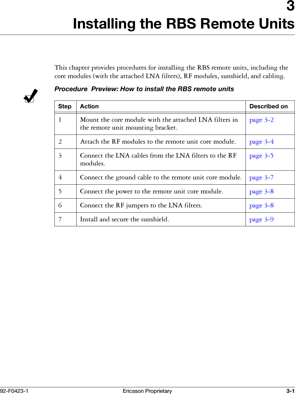 92-F0423-1 Ericsson Proprietary 3-13Installing the RBS Remote Units7KLVFKDSWHUSURYLGHVSURFHGXUHVIRULQVWDOOLQJWKH5%6UHPRWHXQLWVLQFOXGLQJWKHFRUHPRGXOHVZLWKWKHDWWDFKHG/1$ILOWHUV5)PRGXOHVVXQVKLHOGDQGFDEOLQJProcedure  Preview: How to install the RBS remote unitsStep Action Described on 0RXQWWKHFRUHPRGXOHZLWKWKHDWWDFKHG/1$ILOWHUVLQWKHUHPRWHXQLWPRXQWLQJEUDFNHWSDJH  $WWDFKWKH5)PRGXOHVWRWKHUHPRWHXQLWFRUHPRGXOH SDJH  &amp;RQQHFWWKH/1$FDEOHVIURPWKH/1$ILOWHUVWRWKH5)PRGXOHVSDJH  &amp;RQQHFWWKHJURXQGFDEOHWRWKHUHPRWHXQLWFRUHPRGXOH SDJH  &amp;RQQHFWWKHSRZHUWRWKHUHPRWHXQLWFRUHPRGXOH SDJH  &amp;RQQHFWWKH5)MXPSHUVWRWKH/1$ILOWHUV SDJH  ,QVWDOODQGVHFXUHWKHVXQVKLHOG SDJH 