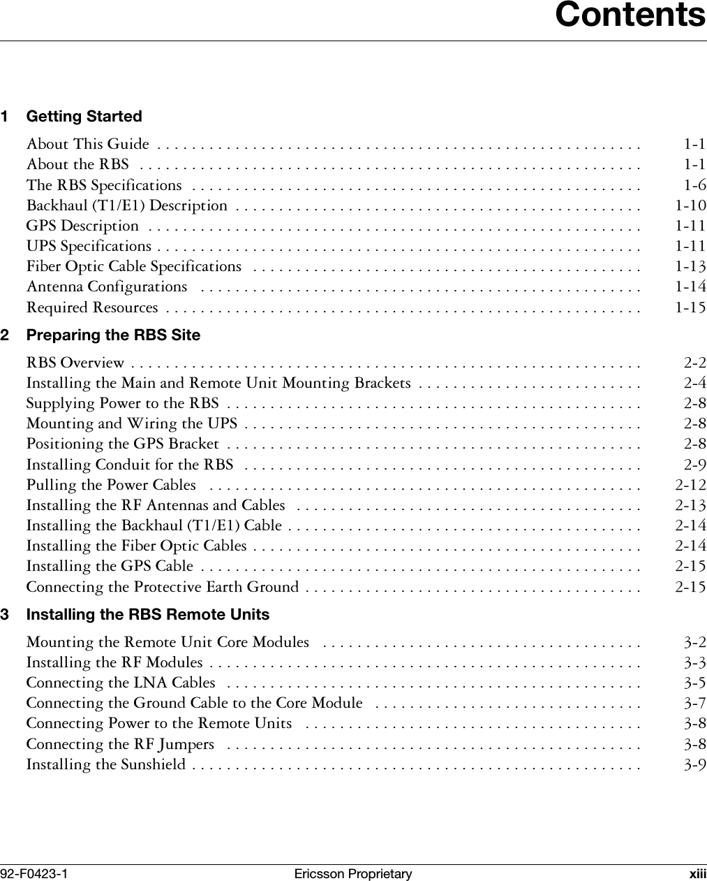 92-F0423-1 Ericsson Proprietary xiiiContents1 Getting Started$ERXW7KLV*XLGH  $ERXWWKH5%6 7KH5%66SHFLILFDWLRQV %DFNKDXO7('HVFULSWLRQ  *36'HVFULSWLRQ 8366SHFLILFDWLRQV )LEHU2SWLF&amp;DEOH6SHFLILFDWLRQV  $QWHQQD&amp;RQILJXUDWLRQV  5HTXLUHG5HVRXUFHV  2 Preparing the RBS Site5%62YHUYLHZ ,QVWDOOLQJWKH0DLQDQG5HPRWH8QLW0RXQWLQJ%UDFNHWV  6XSSO\LQJ3RZHUWRWKH5%6  0RXQWLQJDQG:LULQJWKH836  3RVLWLRQLQJWKH*36%UDFNHW  ,QVWDOOLQJ&amp;RQGXLWIRUWKH5%6  3XOOLQJWKH3RZHU&amp;DEOHV  ,QVWDOOLQJWKH5)$QWHQQDVDQG&amp;DEOHV  ,QVWDOOLQJWKH%DFNKDXO7(&amp;DEOH ,QVWDOOLQJWKH)LEHU2SWLF&amp;DEOHV ,QVWDOOLQJWKH*36&amp;DEOH  &amp;RQQHFWLQJWKH3URWHFWLYH(DUWK*URXQG 3 Installing the RBS Remote Units0RXQWLQJWKH5HPRWH8QLW&amp;RUH0RGXOHV  ,QVWDOOLQJWKH5)0RGXOHV &amp;RQQHFWLQJWKH/1$&amp;DEOHV  &amp;RQQHFWLQJWKH*URXQG&amp;DEOHWRWKH&amp;RUH0RGXOH  &amp;RQQHFWLQJ3RZHUWRWKH5HPRWH8QLWV  &amp;RQQHFWLQJWKH5)-XPSHUV  ,QVWDOOLQJWKH6XQVKLHOG 