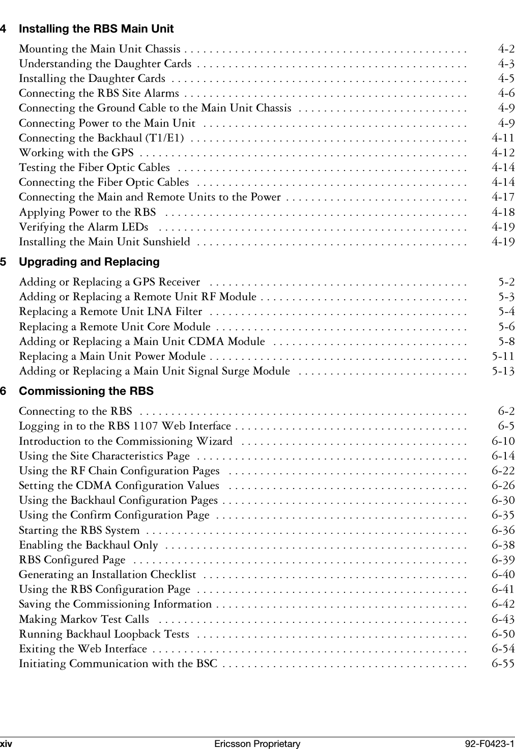 xiv Ericsson Proprietary 92-F0423-14 Installing the RBS Main Unit0RXQWLQJWKH0DLQ8QLW&amp;KDVVLV 8QGHUVWDQGLQJWKH'DXJKWHU&amp;DUGV  ,QVWDOOLQJWKH'DXJKWHU&amp;DUGV  &amp;RQQHFWLQJWKH5%66LWH$ODUPV  &amp;RQQHFWLQJWKH*URXQG&amp;DEOHWRWKH0DLQ8QLW&amp;KDVVLV &amp;RQQHFWLQJ3RZHUWRWKH0DLQ8QLW &amp;RQQHFWLQJWKH%DFNKDXO7( :RUNLQJZLWKWKH*36  7HVWLQJWKH)LEHU2SWLF&amp;DEOHV &amp;RQQHFWLQJWKH)LEHU2SWLF&amp;DEOHV &amp;RQQHFWLQJWKH0DLQDQG5HPRWH8QLWVWRWKH3RZHU  $SSO\LQJ3RZHUWRWKH5%6  9HULI\LQJWKH$ODUP/('V ,QVWDOOLQJWKH0DLQ8QLW6XQVKLHOG  5 Upgrading and Replacing$GGLQJRU5HSODFLQJD*365HFHLYHU  $GGLQJRU5HSODFLQJD5HPRWH8QLW5)0RGXOH 5HSODFLQJD5HPRWH8QLW/1$)LOWHU 5HSODFLQJD5HPRWH8QLW&amp;RUH0RGXOH  $GGLQJRU5HSODFLQJD0DLQ8QLW&amp;'0$0RGXOH  5HSODFLQJD0DLQ8QLW3RZHU0RGXOH $GGLQJRU5HSODFLQJD0DLQ8QLW6LJQDO6XUJH0RGXOH  6 Commissioning the RBS&amp;RQQHFWLQJWRWKH5%6 /RJJLQJLQWRWKH5%6:HE,QWHUIDFH ,QWURGXFWLRQWRWKH&amp;RPPLVVLRQLQJ:L]DUG  8VLQJWKH6LWH&amp;KDUDFWHULVWLFV3DJH 8VLQJWKH5)&amp;KDLQ&amp;RQILJXUDWLRQ3DJHV  6HWWLQJWKH&amp;'0$&amp;RQILJXUDWLRQ9DOXHV  8VLQJWKH%DFNKDXO&amp;RQILJXUDWLRQ3DJHV 8VLQJWKH&amp;RQILUP&amp;RQILJXUDWLRQ3DJH  6WDUWLQJWKH5%66\VWHP  (QDEOLQJWKH%DFNKDXO2QO\ 5%6&amp;RQILJXUHG3DJH *HQHUDWLQJDQ,QVWDOODWLRQ&amp;KHFNOLVW 8VLQJWKH5%6&amp;RQILJXUDWLRQ3DJH  6DYLQJWKH&amp;RPPLVVLRQLQJ,QIRUPDWLRQ 0DNLQJ0DUNRY7HVW&amp;DOOV  5XQQLQJ%DFNKDXO/RRSEDFN7HVWV ([LWLQJWKH:HE,QWHUIDFH  ,QLWLDWLQJ&amp;RPPXQLFDWLRQZLWKWKH%6&amp;  
