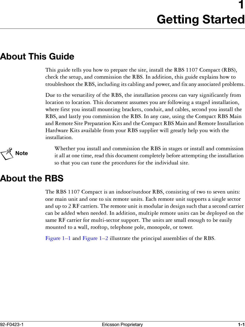 92-F0423-1 Ericsson Proprietary 1-11Getting StartedAbout This Guide7KLVJXLGHWHOOV\RXKRZWRSUHSDUHWKHVLWHLQVWDOOWKH5%6&amp;RPSDFW5%6FKHFNWKHVHWXSDQGFRPPLVVLRQWKH5%6,QDGGLWLRQWKLVJXLGHH[SODLQVKRZWRWURXEOHVKRRWWKH5%6LQFOXGLQJLWVFDEOLQJDQGSRZHUDQGIL[DQ\DVVRFLDWHGSUREOHPV'XHWRWKHYHUVDWLOLW\RIWKH5%6WKHLQVWDOODWLRQSURFHVVFDQYDU\VLJQLILFDQWO\IURPORFDWLRQWRORFDWLRQ7KLVGRFXPHQWDVVXPHV\RXDUHIROORZLQJDVWDJHGLQVWDOODWLRQZKHUHILUVW\RXLQVWDOOPRXQWLQJEUDFNHWVFRQGXLWDQGFDEOHVVHFRQG\RXLQVWDOOWKH5%6DQGODVWO\\RXFRPPLVVLRQWKH5%6,QDQ\FDVHXVLQJWKH&amp;RPSDFW5%60DLQDQG5HPRWH6LWH3UHSDUDWLRQ.LWVDQGWKH&amp;RPSDFW5%60DLQDQG5HPRWH,QVWDOODWLRQ+DUGZDUH.LWVDYDLODEOHIURP\RXU5%6VXSSOLHUZLOOJUHDWO\KHOS\RXZLWKWKHLQVWDOODWLRQNote:KHWKHU\RXLQVWDOODQGFRPPLVVLRQWKH5%6LQVWDJHVRULQVWDOODQGFRPPLVVLRQLWDOODWRQHWLPHUHDGWKLVGRFXPHQWFRPSOHWHO\EHIRUHDWWHPSWLQJWKHLQVWDOODWLRQVRWKDW\RXFDQWXQHWKHSURFHGXUHVIRUWKHLQGLYLGXDOVLWHAbout the RBS7KH5%6&amp;RPSDFWLVDQLQGRRURXWGRRU5%6FRQVLVWLQJRIWZRWRVHYHQXQLWVRQHPDLQXQLWDQGRQHWRVL[UHPRWHXQLWV(DFKUHPRWHXQLWVXSSRUWVDVLQJOHVHFWRUDQGXSWR5)FDUULHUV7KHUHPRWHXQLWLVPRGXODULQGHVLJQVXFKWKDWDVHFRQGFDUULHUFDQEHDGGHGZKHQQHHGHG,QDGGLWLRQPXOWLSOHUHPRWHXQLWVFDQEHGHSOR\HGRQWKHVDPH5)FDUULHUIRUPXOWLVHFWRUVXSSRUW7KHXQLWVDUHVPDOOHQRXJKWREHHDVLO\PRXQWHGWRDZDOOURRIWRSWHOHSKRQHSROHPRQRSROHRUWRZHU)LJXUH &yen;DQG)LJXUH &yen;LOOXVWUDWHWKHSULQFLSDODVVHPEOLHVRIWKH5%6