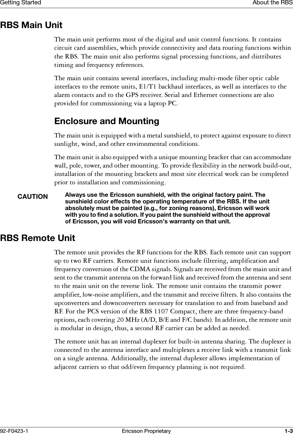 Getting Started About the RBS92-F0423-1 Ericsson Proprietary 1-3RBS Main Unit7KHPDLQXQLWSHUIRUPVPRVWRIWKHGLJLWDODQGXQLWFRQWUROIXQFWLRQV,WFRQWDLQVFLUFXLWFDUGDVVHPEOLHVZKLFKSURYLGHFRQQHFWLYLW\DQGGDWDURXWLQJIXQFWLRQVZLWKLQWKH5%67KHPDLQXQLWDOVRSHUIRUPVVLJQDOSURFHVVLQJIXQFWLRQVDQGGLVWULEXWHVWLPLQJDQGIUHTXHQF\UHIHUHQFHV7KHPDLQXQLWFRQWDLQVVHYHUDOLQWHUIDFHVLQFOXGLQJPXOWLPRGHILEHURSWLFFDEOHLQWHUIDFHVWRWKHUHPRWHXQLWV(7EDFNKDXOLQWHUIDFHVDVZHOODVLQWHUIDFHVWRWKHDODUPFRQWDFWVDQGWRWKH*36UHFHLYHU6HULDODQG(WKHUQHWFRQQHFWLRQVDUHDOVRSURYLGHGIRUFRPPLVVLRQLQJYLDDODSWRS3&amp;Enclosure and Mounting7KHPDLQXQLWLVHTXLSSHGZLWKDPHWDOVXQVKLHOGWRSURWHFWDJDLQVWH[SRVXUHWRGLUHFWVXQOLJKWZLQGDQGRWKHUHQYLURQPHQWDOFRQGLWLRQV7KHPDLQXQLWLVDOVRHTXLSSHGZLWKDXQLTXHPRXQWLQJEUDFNHWWKDWFDQDFFRPPRGDWHZDOOSROHWRZHUDQGRWKHUPRXQWLQJ7RSURYLGHIOH[LELOLW\LQWKHQHWZRUNEXLOGRXWLQVWDOODWLRQRIWKHPRXQWLQJEUDFNHWVDQGPRVWVLWHHOHFWULFDOZRUNFDQEHFRPSOHWHGSULRUWRLQVWDOODWLRQDQGFRPPLVVLRQLQJCAUTIONAlways use the Ericsson sunshield, with the original factory paint. The sunshield color effects the operating temperature of the RBS. If the unit absolutely must be painted (e.g., for zoning reasons), Ericsson will work with you to find a solution. If you paint the sunshield without the approval of Ericsson, you will void Ericsson&rsquo;s warranty on that unit.RBS Remote Unit7KHUHPRWHXQLWSURYLGHVWKH5)IXQFWLRQVIRUWKH5%6(DFKUHPRWHXQLWFDQVXSSRUWXSWRWZR5)FDUULHUV5HPRWHXQLWIXQFWLRQVLQFOXGHILOWHULQJDPSOLILFDWLRQDQGIUHTXHQF\FRQYHUVLRQRIWKH&amp;'0$VLJQDOV6LJQDOVDUHUHFHLYHGIURPWKHPDLQXQLWDQGVHQWWRWKHWUDQVPLWDQWHQQDRQWKHIRUZDUGOLQNDQGUHFHLYHGIURPWKHDQWHQQDDQGVHQWWRWKHPDLQXQLWRQWKHUHYHUVHOLQN7KHUHPRWHXQLWFRQWDLQVWKHWUDQVPLWSRZHUDPSOLILHUORZQRLVHDPSOLILHUVDQGWKHWUDQVPLWDQGUHFHLYHILOWHUV,WDOVRFRQWDLQVWKHXSFRQYHUWHUVDQGGRZQFRQYHUWHUVQHFHVVDU\IRUWUDQVODWLRQWRDQGIURPEDVHEDQGDQG5))RUWKH3&amp;6YHUVLRQRIWKH5%6&amp;RPSDFWWKHUHDUHWKUHHIUHTXHQF\EDQGRSWLRQVHDFKFRYHULQJ0+]$'%(DQG)&amp;EDQGV,QDGGLWLRQWKHUHPRWHXQLWLVPRGXODULQGHVLJQWKXVDVHFRQG5)FDUULHUFDQEHDGGHGDVQHHGHG7KHUHPRWHXQLWKDVDQLQWHUQDOGXSOH[HUIRUEXLOWLQDQWHQQDVKDULQJ7KHGXSOH[HULVFRQQHFWHGWRWKHDQWHQQDLQWHUIDFHDQGPXOWLSOH[HVDUHFHLYHOLQNZLWKDWUDQVPLWOLQNRQDVLQJOHDQWHQQD$GGLWLRQDOO\WKHLQWHUQDOGXSOH[HUDOORZVLPSOHPHQWDWLRQRIDGMDFHQWFDUULHUVVRWKDWRGGHYHQIUHTXHQF\SODQQLQJLVQRWUHTXLUHG