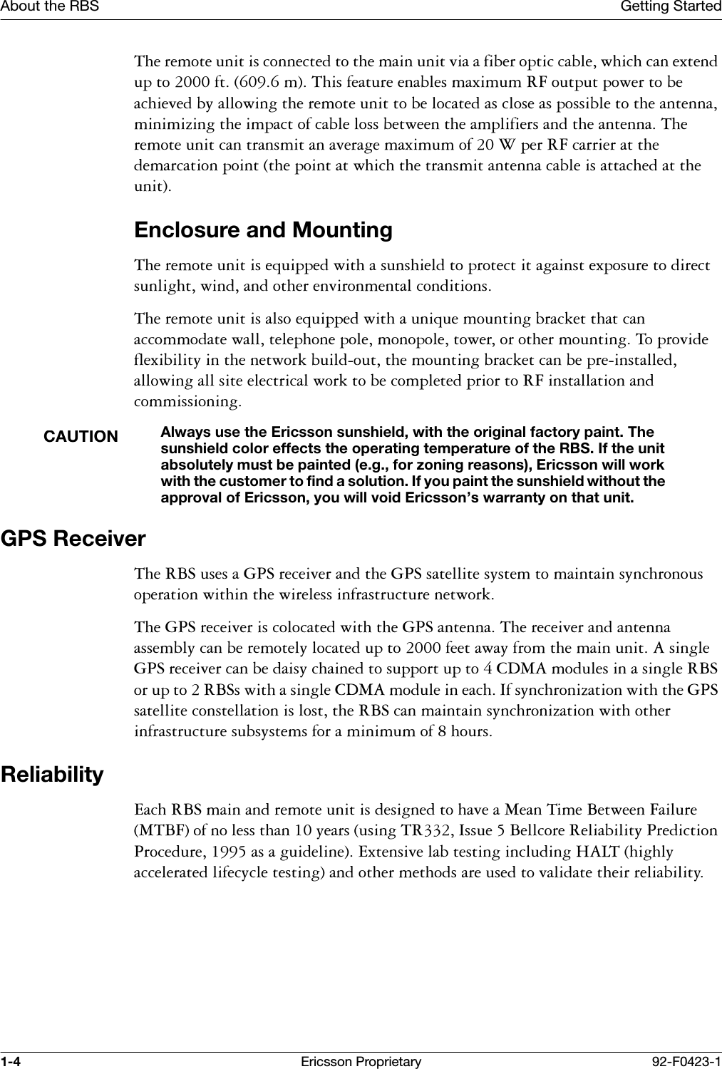 About the RBS Getting Started1-4 Ericsson Proprietary 92-F0423-17KHUHPRWHXQLWLVFRQQHFWHGWRWKHPDLQXQLWYLDDILEHURSWLFFDEOHZKLFKFDQH[WHQGXSWRIWP7KLVIHDWXUHHQDEOHVPD[LPXP5)RXWSXWSRZHUWREHDFKLHYHGE\DOORZLQJWKHUHPRWHXQLWWREHORFDWHGDVFORVHDVSRVVLEOHWRWKHDQWHQQDPLQLPL]LQJWKHLPSDFWRIFDEOHORVVEHWZHHQWKHDPSOLILHUVDQGWKHDQWHQQD7KHUHPRWHXQLWFDQWUDQVPLWDQDYHUDJHPD[LPXPRI:SHU5)FDUULHUDWWKHGHPDUFDWLRQSRLQWWKHSRLQWDWZKLFKWKHWUDQVPLWDQWHQQDFDEOHLVDWWDFKHGDWWKHXQLWEnclosure and Mounting7KHUHPRWHXQLWLVHTXLSSHGZLWKDVXQVKLHOGWRSURWHFWLWDJDLQVWH[SRVXUHWRGLUHFWVXQOLJKWZLQGDQGRWKHUHQYLURQPHQWDOFRQGLWLRQV7KHUHPRWHXQLWLVDOVRHTXLSSHGZLWKDXQLTXHPRXQWLQJEUDFNHWWKDWFDQDFFRPPRGDWHZDOOWHOHSKRQHSROHPRQRSROHWRZHURURWKHUPRXQWLQJ7RSURYLGHIOH[LELOLW\LQWKHQHWZRUNEXLOGRXWWKHPRXQWLQJEUDFNHWFDQEHSUHLQVWDOOHGDOORZLQJDOOVLWHHOHFWULFDOZRUNWREHFRPSOHWHGSULRUWR5)LQVWDOODWLRQDQGFRPPLVVLRQLQJCAUTIONAlways use the Ericsson sunshield, with the original factory paint. The sunshield color effects the operating temperature of the RBS. If the unit absolutely must be painted (e.g., for zoning reasons), Ericsson will work with the customer to find a solution. If you paint the sunshield without the approval of Ericsson, you will void Ericsson&rsquo;s warranty on that unit.GPS Receiver7KH5%6XVHVD*36UHFHLYHUDQGWKH*36VDWHOOLWHV\VWHPWRPDLQWDLQV\QFKURQRXVRSHUDWLRQZLWKLQWKHZLUHOHVVLQIUDVWUXFWXUHQHWZRUN7KH*36UHFHLYHULVFRORFDWHGZLWKWKH*36DQWHQQD7KHUHFHLYHUDQGDQWHQQDDVVHPEO\FDQEHUHPRWHO\ORFDWHGXSWRIHHWDZD\IURPWKHPDLQXQLW$VLQJOH*36UHFHLYHUFDQEHGDLV\FKDLQHGWRVXSSRUWXSWR&amp;'0$PRGXOHVLQDVLQJOH5%6RUXSWR5%6VZLWKDVLQJOH&amp;'0$PRGXOHLQHDFK,IV\QFKURQL]DWLRQZLWKWKH*36VDWHOOLWHFRQVWHOODWLRQLVORVWWKH5%6FDQPDLQWDLQV\QFKURQL]DWLRQZLWKRWKHULQIUDVWUXFWXUHVXEV\VWHPVIRUDPLQLPXPRIKRXUVReliability(DFK5%6PDLQDQGUHPRWHXQLWLVGHVLJQHGWRKDYHD0HDQ7LPH%HWZHHQ)DLOXUH07%)RIQROHVVWKDQ\HDUVXVLQJ75,VVXH%HOOFRUH5HOLDELOLW\3UHGLFWLRQ3URFHGXUHDVDJXLGHOLQH([WHQVLYHODEWHVWLQJLQFOXGLQJ+$/7KLJKO\DFFHOHUDWHGOLIHF\FOHWHVWLQJDQGRWKHUPHWKRGVDUHXVHGWRYDOLGDWHWKHLUUHOLDELOLW\