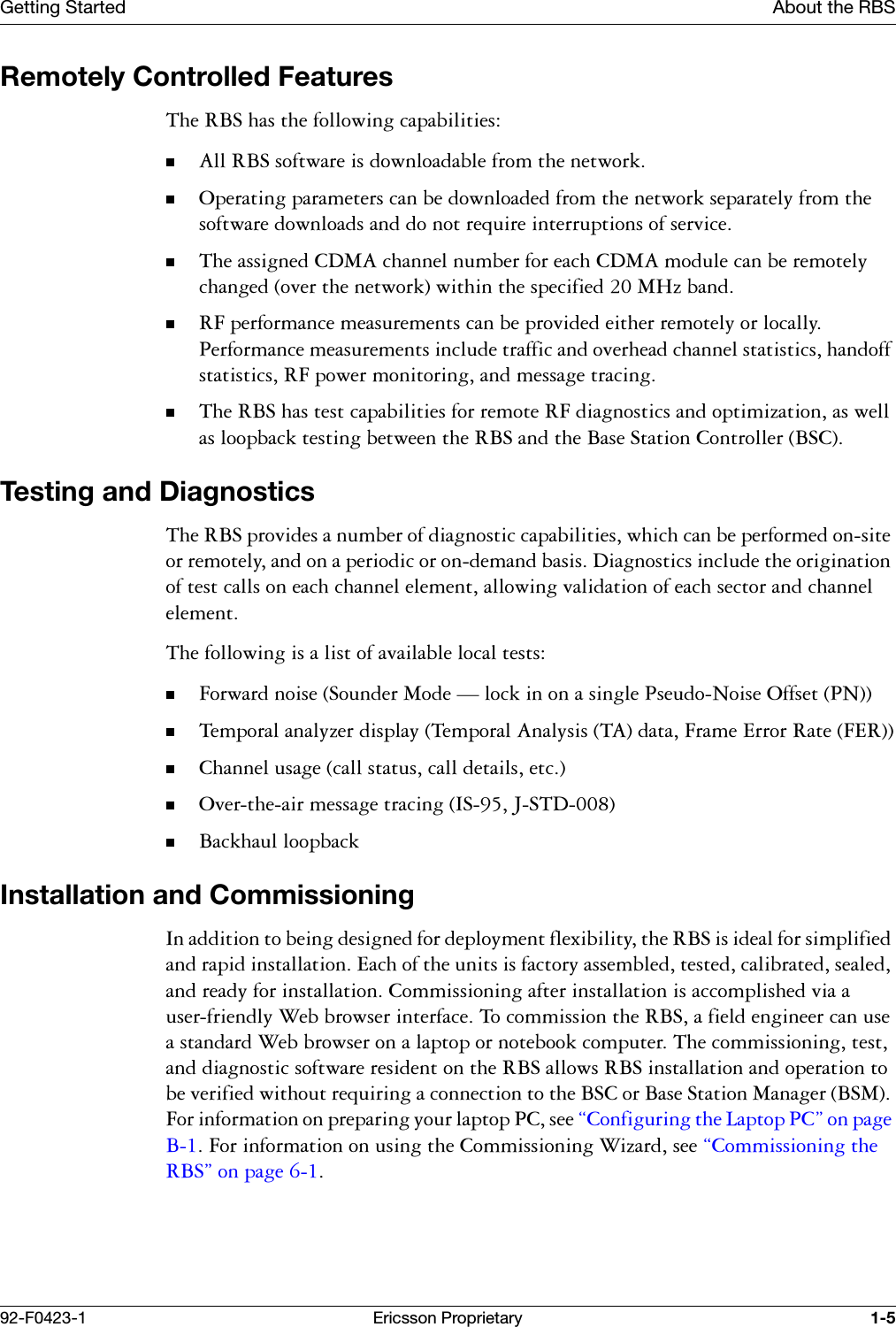 Getting Started About the RBS92-F0423-1 Ericsson Proprietary 1-5Remotely Controlled Features7KH5%6KDVWKHIROORZLQJFDSDELOLWLHV$OO5%6VRIWZDUHLVGRZQORDGDEOHIURPWKHQHWZRUN2SHUDWLQJSDUDPHWHUVFDQEHGRZQORDGHGIURPWKHQHWZRUNVHSDUDWHO\IURPWKHVRIWZDUHGRZQORDGVDQGGRQRWUHTXLUHLQWHUUXSWLRQVRIVHUYLFH7KHDVVLJQHG&amp;'0$FKDQQHOQXPEHUIRUHDFK&amp;'0$PRGXOHFDQEHUHPRWHO\FKDQJHGRYHUWKHQHWZRUNZLWKLQWKHVSHFLILHG0+]EDQG5)SHUIRUPDQFHPHDVXUHPHQWVFDQEHSURYLGHGHLWKHUUHPRWHO\RUORFDOO\3HUIRUPDQFHPHDVXUHPHQWVLQFOXGHWUDIILFDQGRYHUKHDGFKDQQHOVWDWLVWLFVKDQGRIIVWDWLVWLFV5)SRZHUPRQLWRULQJDQGPHVVDJHWUDFLQJ7KH5%6KDVWHVWFDSDELOLWLHVIRUUHPRWH5)GLDJQRVWLFVDQGRSWLPL]DWLRQDVZHOODVORRSEDFNWHVWLQJEHWZHHQWKH5%6DQGWKH%DVH6WDWLRQ&amp;RQWUROOHU%6&amp;Testing and Diagnostics7KH5%6SURYLGHVDQXPEHURIGLDJQRVWLFFDSDELOLWLHVZKLFKFDQEHSHUIRUPHGRQVLWHRUUHPRWHO\DQGRQDSHULRGLFRURQGHPDQGEDVLV'LDJQRVWLFVLQFOXGHWKHRULJLQDWLRQRIWHVWFDOOVRQHDFKFKDQQHOHOHPHQWDOORZLQJYDOLGDWLRQRIHDFKVHFWRUDQGFKDQQHOHOHPHQW7KHIROORZLQJLVDOLVWRIDYDLODEOHORFDOWHVWV)RUZDUGQRLVH6RXQGHU0RGH&brvbar;ORFNLQRQDVLQJOH3VHXGR1RLVH2IIVHW317HPSRUDODQDO\]HUGLVSOD\7HPSRUDO$QDO\VLV7$GDWD)UDPH(UURU5DWH)(5&amp;KDQQHOXVDJHFDOOVWDWXVFDOOGHWDLOVHWF2YHUWKHDLUPHVVDJHWUDFLQJ,6-67'%DFNKDXOORRSEDFNInstallation and Commissioning,QDGGLWLRQWREHLQJGHVLJQHGIRUGHSOR\PHQWIOH[LELOLW\WKH5%6LVLGHDOIRUVLPSOLILHGDQGUDSLGLQVWDOODWLRQ(DFKRIWKHXQLWVLVIDFWRU\DVVHPEOHGWHVWHGFDOLEUDWHGVHDOHGDQGUHDG\IRULQVWDOODWLRQ&amp;RPPLVVLRQLQJDIWHULQVWDOODWLRQLVDFFRPSOLVKHGYLDDXVHUIULHQGO\:HEEURZVHULQWHUIDFH7RFRPPLVVLRQWKH5%6DILHOGHQJLQHHUFDQXVHDVWDQGDUG:HEEURZVHURQDODSWRSRUQRWHERRNFRPSXWHU7KHFRPPLVVLRQLQJWHVWDQGGLDJQRVWLFVRIWZDUHUHVLGHQWRQWKH5%6DOORZV5%6LQVWDOODWLRQDQGRSHUDWLRQWREHYHULILHGZLWKRXWUHTXLULQJDFRQQHFWLRQWRWKH%6&amp;RU%DVH6WDWLRQ0DQDJHU%60)RULQIRUPDWLRQRQSUHSDULQJ\RXUODSWRS3&amp;VHH&sect;&amp;RQILJXULQJWKH/DSWRS3&amp;&uml;RQSDJH%)RULQIRUPDWLRQRQXVLQJWKH&amp;RPPLVVLRQLQJ:L]DUGVHH&sect;&amp;RPPLVVLRQLQJWKH5%6&uml;RQSDJH