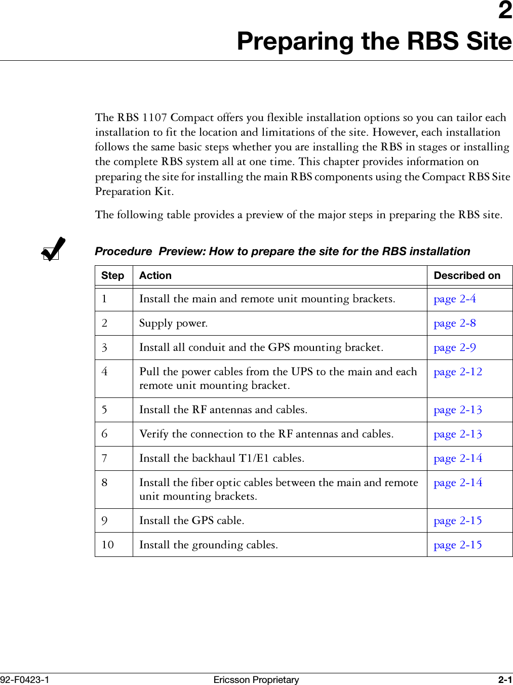 92-F0423-1 Ericsson Proprietary 2-12Preparing the RBS Site7KH5%6&amp;RPSDFWRIIHUV\RXIOH[LEOHLQVWDOODWLRQRSWLRQVVR\RXFDQWDLORUHDFKLQVWDOODWLRQWRILWWKHORFDWLRQDQGOLPLWDWLRQVRIWKHVLWH+RZHYHUHDFKLQVWDOODWLRQIROORZVWKHVDPHEDVLFVWHSVZKHWKHU\RXDUHLQVWDOOLQJWKH5%6LQVWDJHVRULQVWDOOLQJWKHFRPSOHWH5%6V\VWHPDOODWRQHWLPH7KLVFKDSWHUSURYLGHVLQIRUPDWLRQRQSUHSDULQJWKHVLWHIRULQVWDOOLQJWKHPDLQ5%6FRPSRQHQWVXVLQJWKH&amp;RPSDFW5%66LWH3UHSDUDWLRQ.LW7KHIROORZLQJWDEOHSURYLGHVDSUHYLHZRIWKHPDMRUVWHSVLQSUHSDULQJWKH5%6VLWHProcedure  Preview: How to prepare the site for the RBS installationStep Action Described on ,QVWDOOWKHPDLQDQGUHPRWHXQLWPRXQWLQJEUDFNHWV SDJH  6XSSO\SRZHU SDJH  ,QVWDOODOOFRQGXLWDQGWKH*36PRXQWLQJEUDFNHW SDJH  3XOOWKHSRZHUFDEOHVIURPWKH836WRWKHPDLQDQGHDFKUHPRWHXQLWPRXQWLQJEUDFNHWSDJH  ,QVWDOOWKH5)DQWHQQDVDQGFDEOHV SDJH  9HULI\WKHFRQQHFWLRQWRWKH5)DQWHQQDVDQGFDEOHV SDJH  ,QVWDOOWKHEDFNKDXO7(FDEOHV SDJH  ,QVWDOOWKHILEHURSWLFFDEOHVEHWZHHQWKHPDLQDQGUHPRWHXQLWPRXQWLQJEUDFNHWVSDJH  ,QVWDOOWKH*36FDEOH SDJH  ,QVWDOOWKHJURXQGLQJFDEOHV SDJH 