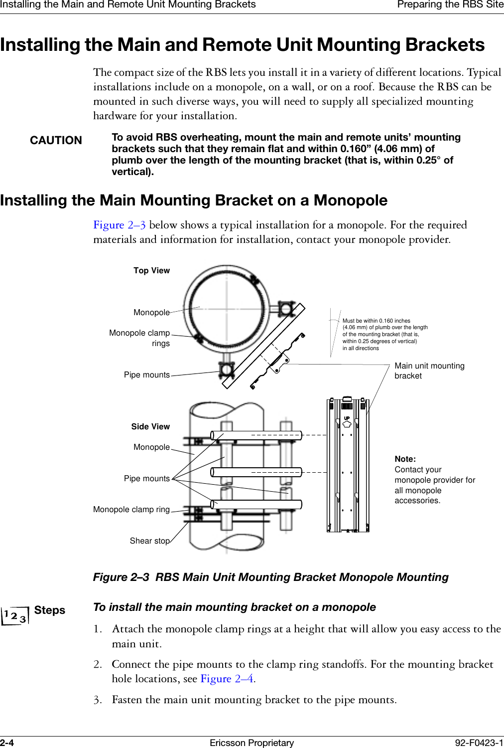 Installing the Main and Remote Unit Mounting Brackets Preparing the RBS Site2-4 Ericsson Proprietary 92-F0423-1Installing the Main and Remote Unit Mounting Brackets 7KHFRPSDFWVL]HRIWKH5%6OHWV\RXLQVWDOOLWLQDYDULHW\RIGLIIHUHQWORFDWLRQV7\SLFDOLQVWDOODWLRQVLQFOXGHRQDPRQRSROHRQDZDOORURQDURRI%HFDXVHWKH5%6FDQEHPRXQWHGLQVXFKGLYHUVHZD\V\RXZLOOQHHGWRVXSSO\DOOVSHFLDOL]HGPRXQWLQJKDUGZDUHIRU\RXULQVWDOODWLRQCAUTIONTo avoid RBS overheating, mount the main and remote units&rsquo; mounting brackets such that they remain flat and within 0.160&rdquo; (4.06 mm) of plumb over the length of the mounting bracket (that is, within 0.25&deg; of vertical).Installing the Main Mounting Bracket on a Monopole)LJXUH &yen;EHORZVKRZVDW\SLFDOLQVWDOODWLRQIRUDPRQRSROH)RUWKHUHTXLUHGPDWHULDOVDQGLQIRUPDWLRQIRULQVWDOODWLRQFRQWDFW\RXUPRQRSROHSURYLGHUFigure 2&ndash;3  RBS Main Unit Mounting Bracket Monopole MountingStepsTo install the main mounting bracket on a monopole $WWDFKWKHPRQRSROHFODPSULQJVDWDKHLJKWWKDWZLOODOORZ\RXHDV\DFFHVVWRWKHPDLQXQLW &amp;RQQHFWWKHSLSHPRXQWVWRWKHFODPSULQJVWDQGRIIV)RUWKHPRXQWLQJEUDFNHWKROHORFDWLRQVVHH)LJXUH &yen; )DVWHQWKHPDLQXQLWPRXQWLQJEUDFNHWWRWKHSLSHPRXQWVMust be within 0.160 inches (4.06 mm) of plumb over the length of the mounting bracket (that is, within 0.25 degrees of vertical) in all directionsTop ViewMonopoleMonopole clampringsPipe mountsSide ViewMonopolePipe mountsMonopole clamp ringShear stopMain unit mounting bracketNote:Contact your monopole provider for all monopole accessories.