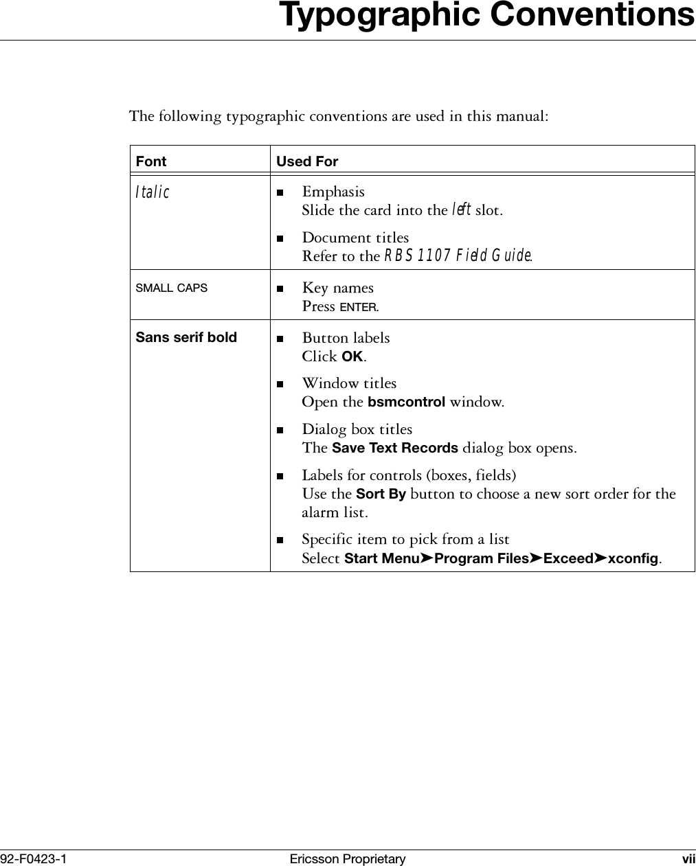 92-F0423-1 Ericsson Proprietary viiTypographic Conventions7KHIROORZLQJW\SRJUDSKLFFRQYHQWLRQVDUHXVHGLQWKLVPDQXDOFont Used ForItalic (PSKDVLV6OLGHWKHFDUGLQWRWKHleftVORW'RFXPHQWWLWOHV5HIHUWRWKHRBS 1107 Field GuideSMALL CAPS .H\QDPHV3UHVVENTERSans serif bold %XWWRQODEHOV&amp;OLFNOK:LQGRZWLWOHV2SHQWKHbsmcontrolZLQGRZ'LDORJER[WLWOHV7KHSave Text RecordsGLDORJER[RSHQV/DEHOVIRUFRQWUROVER[HVILHOGV8VHWKHSort ByEXWWRQWRFKRRVHDQHZVRUWRUGHUIRUWKHDODUPOLVW6SHFLILFLWHPWRSLFNIURPDOLVW6HOHFWStart Menu➤Program Files➤Exceed➤xconfig