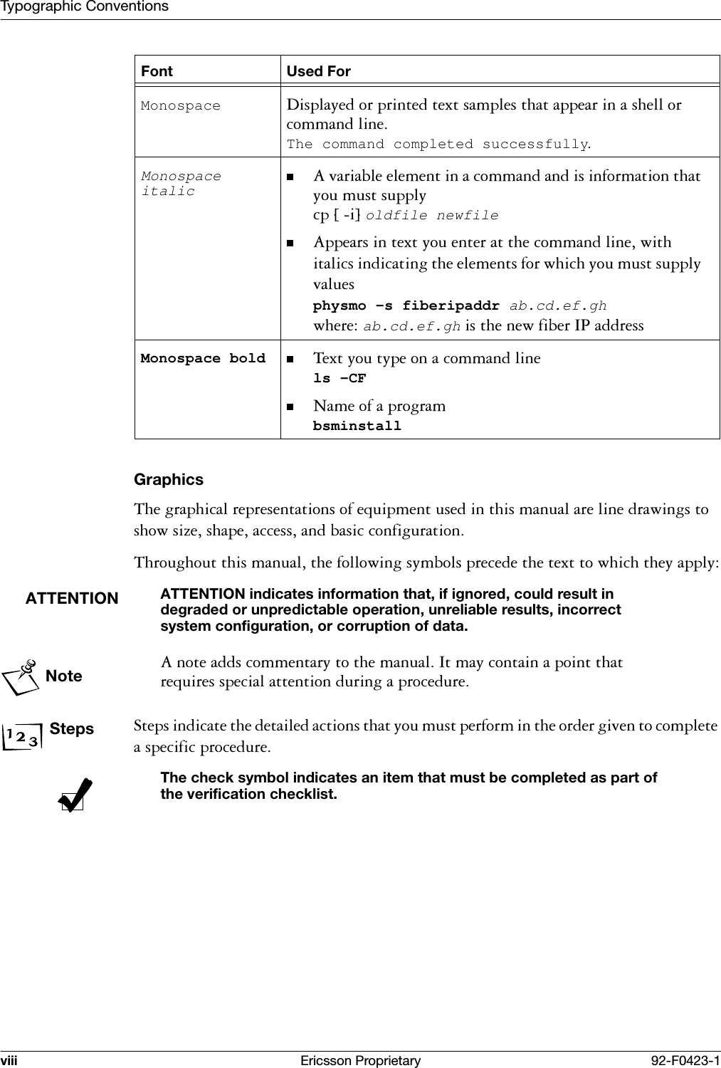 Typographic Conventionsviii Ericsson Proprietary 92-F0423-1Graphics7KHJUDSKLFDOUHSUHVHQWDWLRQVRIHTXLSPHQWXVHGLQWKLVPDQXDODUHOLQHGUDZLQJVWRVKRZVL]HVKDSHDFFHVVDQGEDVLFFRQILJXUDWLRQ7KURXJKRXWWKLVPDQXDOWKHIROORZLQJV\PEROVSUHFHGHWKHWH[WWRZKLFKWKH\DSSO\ATTENTIONATTENTION indicates information that, if ignored, could result in degraded or unpredictable operation, unreliable results, incorrect system configuration, or corruption of data.Note$QRWHDGGVFRPPHQWDU\WRWKHPDQXDO,WPD\FRQWDLQDSRLQWWKDWUHTXLUHVVSHFLDODWWHQWLRQGXULQJDSURFHGXUHSteps6WHSVLQGLFDWHWKHGHWDLOHGDFWLRQVWKDW\RXPXVWSHUIRUPLQWKHRUGHUJLYHQWRFRPSOHWHDVSHFLILFSURFHGXUHThe check symbol indicates an item that must be completed as part of the verification checklist.Monospace 'LVSOD\HGRUSULQWHGWH[WVDPSOHVWKDWDSSHDULQDVKHOORUFRPPDQGOLQHThe command completed successfullyMonospace italic $YDULDEOHHOHPHQWLQDFRPPDQGDQGLVLQIRUPDWLRQWKDW\RXPXVWVXSSO\FS>L@oldfile newfile$SSHDUVLQWH[W\RXHQWHUDWWKHFRPPDQGOLQHZLWKLWDOLFVLQGLFDWLQJWKHHOHPHQWVIRUZKLFK\RXPXVWVXSSO\YDOXHVphysmo -s fiberipaddr ab.cd.ef.ghZKHUHab.cd.ef.ghLVWKHQHZILEHU,3DGGUHVVMonospace bold 7H[W\RXW\SHRQDFRPPDQGOLQHls -CF1DPHRIDSURJUDPbsminstallFont Used For