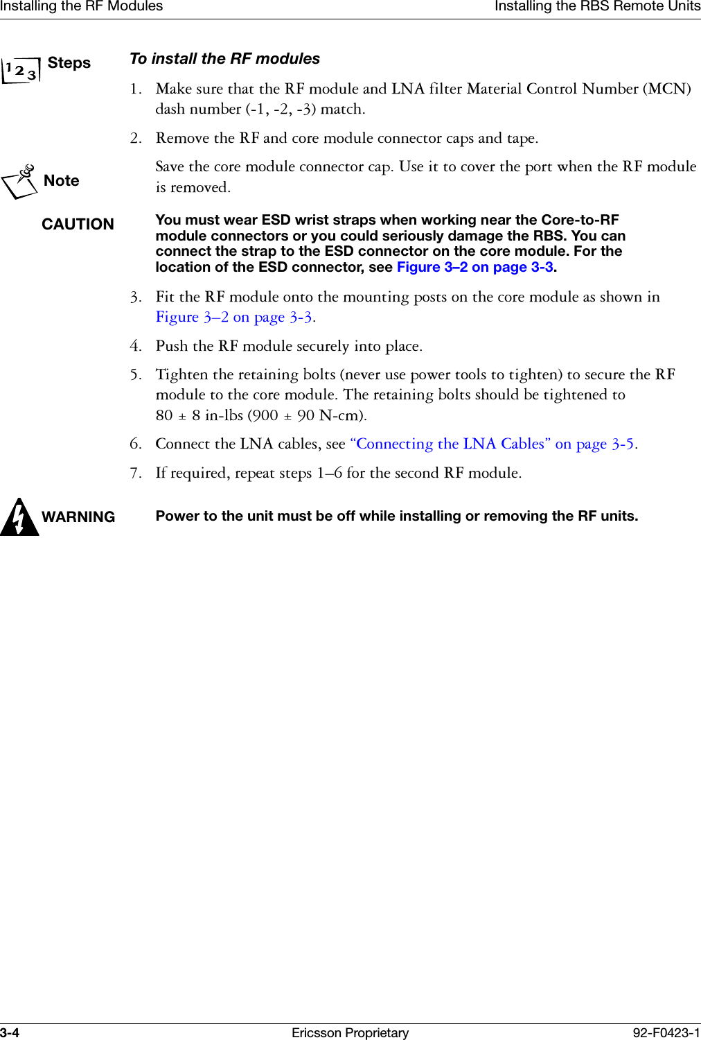 Installing the RF Modules Installing the RBS Remote Units3-4 Ericsson Proprietary 92-F0423-1StepsTo install the RF modules 0DNHVXUHWKDWWKH5)PRGXOHDQG/1$ILOWHU0DWHULDO&amp;RQWURO1XPEHU0&amp;1GDVKQXPEHUPDWFK 5HPRYHWKH5)DQGFRUHPRGXOHFRQQHFWRUFDSVDQGWDSHNote6DYHWKHFRUHPRGXOHFRQQHFWRUFDS8VHLWWRFRYHUWKHSRUWZKHQWKH5)PRGXOHLVUHPRYHGCAUTIONYou must wear ESD wrist straps when working near the Core-to-RF module connectors or you could seriously damage the RBS. You can connect the strap to the ESD connector on the core module. For the location of the ESD connector, see Figure 3&ndash;2 on page 3-3. )LWWKH5)PRGXOHRQWRWKHPRXQWLQJSRVWVRQWKHFRUHPRGXOHDVVKRZQLQ)LJXUH &yen;RQSDJH  3XVKWKH5)PRGXOHVHFXUHO\LQWRSODFH 7LJKWHQWKHUHWDLQLQJEROWVQHYHUXVHSRZHUWRROVWRWLJKWHQWRVHFXUHWKH5)PRGXOHWRWKHFRUHPRGXOH7KHUHWDLQLQJEROWVVKRXOGEHWLJKWHQHGWR  LQOEV1FP &amp;RQQHFWWKH/1$FDEOHVVHH&sect;&amp;RQQHFWLQJWKH/1$&amp;DEOHV&uml;RQSDJH ,IUHTXLUHGUHSHDWVWHSV&yen;IRUWKHVHFRQG5)PRGXOHWARNINGPower to the unit must be off while installing or removing the RF units.