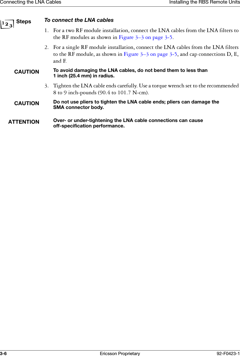 Connecting the LNA Cables Installing the RBS Remote Units3-6 Ericsson Proprietary 92-F0423-1StepsTo connect the LNA cables )RUDWZR5)PRGXOHLQVWDOODWLRQFRQQHFWWKH/1$FDEOHVIURPWKH/1$ILOWHUVWRWKH5)PRGXOHVDVVKRZQLQ)LJXUH &yen;RQSDJH  )RUDVLQJOH5)PRGXOHLQVWDOODWLRQFRQQHFWWKH/1$FDEOHVIURPWKH/1$ILOWHUVWRWKH5)PRGXOHDVVKRZQLQ)LJXUH &yen;RQSDJH DQGFDSFRQQHFWLRQV'(DQG)CAUTIONTo avoid damaging the LNA cables, do not bend them to less than 1 inch (25.4 mm) in radius.  7LJKWHQWKH/1$FDEOHHQGVFDUHIXOO\8VHDWRUTXHZUHQFKVHWWRWKHUHFRPPHQGHGWRLQFKSRXQGVWR1FPCAUTIONDo not use pliers to tighten the LNA cable ends; pliers can damage the SMA connector body.ATTENTIONOver- or under-tightening the LNA cable connections can cause off-specification performance.