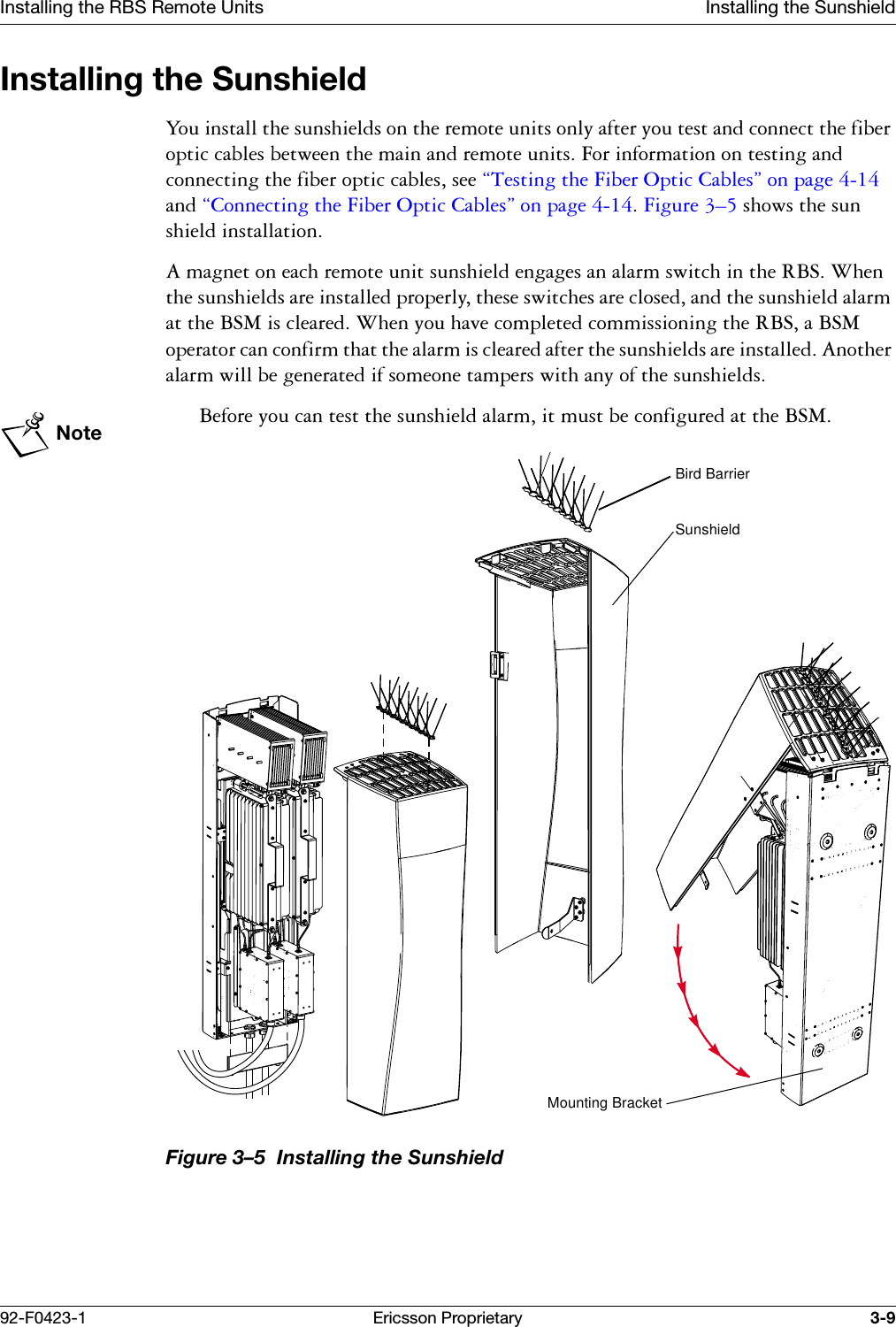 Installing the RBS Remote Units Installing the Sunshield92-F0423-1 Ericsson Proprietary 3-9Installing the Sunshield<RXLQVWDOOWKHVXQVKLHOGVRQWKHUHPRWHXQLWVRQO\DIWHU\RXWHVWDQGFRQQHFWWKHILEHURSWLFFDEOHVEHWZHHQWKHPDLQDQGUHPRWHXQLWV)RULQIRUPDWLRQRQWHVWLQJDQGFRQQHFWLQJWKHILEHURSWLFFDEOHVVHH&sect;7HVWLQJWKH)LEHU2SWLF&amp;DEOHV&uml;RQSDJHDQG&sect;&amp;RQQHFWLQJWKH)LEHU2SWLF&amp;DEOHV&uml;RQSDJH)LJXUH &yen;VKRZVWKHVXQVKLHOGLQVWDOODWLRQ$PDJQHWRQHDFKUHPRWHXQLWVXQVKLHOGHQJDJHVDQDODUPVZLWFKLQWKH5%6:KHQWKHVXQVKLHOGVDUHLQVWDOOHGSURSHUO\WKHVHVZLWFKHVDUHFORVHGDQGWKHVXQVKLHOGDODUPDWWKH%60LVFOHDUHG:KHQ\RXKDYHFRPSOHWHGFRPPLVVLRQLQJWKH5%6D%60RSHUDWRUFDQFRQILUPWKDWWKHDODUPLVFOHDUHGDIWHUWKHVXQVKLHOGVDUHLQVWDOOHG$QRWKHUDODUPZLOOEHJHQHUDWHGLIVRPHRQHWDPSHUVZLWKDQ\RIWKHVXQVKLHOGVNote%HIRUH\RXFDQWHVWWKHVXQVKLHOGDODUPLWPXVWEHFRQILJXUHGDWWKH%60Figure 3&ndash;5  Installing the SunshieldMounting BracketBird BarrierSunshield