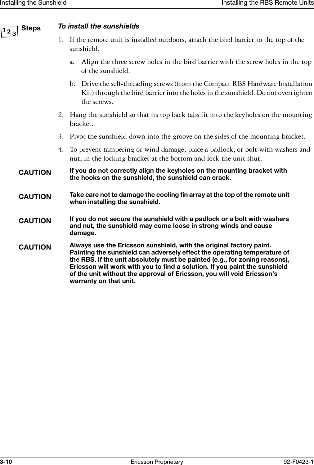 Installing the Sunshield Installing the RBS Remote Units3-10 Ericsson Proprietary 92-F0423-1StepsTo install the sunshields ,IWKHUHPRWHXQLWLVLQVWDOOHGRXWGRRUVDWWDFKWKHELUGEDUULHUWRWKHWRSRIWKHVXQVKLHOGD $OLJQWKHWKUHHVFUHZKROHVLQWKHELUGEDUULHUZLWKWKHVFUHZKROHVLQWKHWRSRIWKHVXQVKLHOGE 'ULYHWKHVHOIWKUHDGLQJVFUHZVIURPWKH&amp;RPSDFW5%6+DUGZDUH,QVWDOODWLRQ.LWWKURXJKWKHELUGEDUULHULQWRWKHKROHVLQWKHVXQVKLHOG'RQRWRYHUWLJKWHQWKHVFUHZV +DQJWKHVXQVKLHOGVRWKDWLWVWRSEDFNWDEVILWLQWRWKHNH\KROHVRQWKHPRXQWLQJEUDFNHW 3LYRWWKHVXQVKLHOGGRZQLQWRWKHJURRYHRQWKHVLGHVRIWKHPRXQWLQJEUDFNHW 7RSUHYHQWWDPSHULQJRUZLQGGDPDJHSODFHDSDGORFNRUEROWZLWKZDVKHUVDQGQXWLQWKHORFNLQJEUDFNHWDWWKHERWWRPDQGORFNWKHXQLWVKXWCAUTIONIf you do not correctly align the keyholes on the mounting bracket with the hooks on the sunshield, the sunshield can crack.CAUTIONTake care not to damage the cooling fin array at the top of the remote unit when installing the sunshield.CAUTIONIf you do not secure the sunshield with a padlock or a bolt with washers and nut, the sunshield may come loose in strong winds and cause damage.CAUTIONAlways use the Ericsson sunshield, with the original factory paint. Painting the sunshield can adversely effect the operating temperature of the RBS. If the unit absolutely must be painted (e.g., for zoning reasons), Ericsson will work with you to find a solution. If you paint the sunshield of the unit without the approval of Ericsson, you will void Ericsson&rsquo;s warranty on that unit.